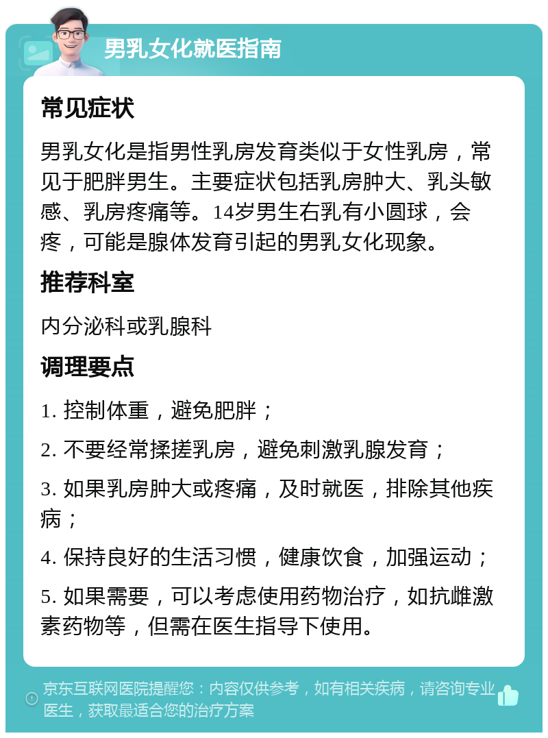 男乳女化就医指南 常见症状 男乳女化是指男性乳房发育类似于女性乳房，常见于肥胖男生。主要症状包括乳房肿大、乳头敏感、乳房疼痛等。14岁男生右乳有小圆球，会疼，可能是腺体发育引起的男乳女化现象。 推荐科室 内分泌科或乳腺科 调理要点 1. 控制体重，避免肥胖； 2. 不要经常揉搓乳房，避免刺激乳腺发育； 3. 如果乳房肿大或疼痛，及时就医，排除其他疾病； 4. 保持良好的生活习惯，健康饮食，加强运动； 5. 如果需要，可以考虑使用药物治疗，如抗雌激素药物等，但需在医生指导下使用。