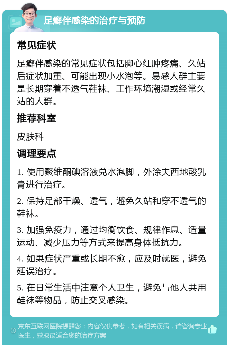 足癣伴感染的治疗与预防 常见症状 足癣伴感染的常见症状包括脚心红肿疼痛、久站后症状加重、可能出现小水泡等。易感人群主要是长期穿着不透气鞋袜、工作环境潮湿或经常久站的人群。 推荐科室 皮肤科 调理要点 1. 使用聚维酮碘溶液兑水泡脚，外涂夫西地酸乳膏进行治疗。 2. 保持足部干燥、透气，避免久站和穿不透气的鞋袜。 3. 加强免疫力，通过均衡饮食、规律作息、适量运动、减少压力等方式来提高身体抵抗力。 4. 如果症状严重或长期不愈，应及时就医，避免延误治疗。 5. 在日常生活中注意个人卫生，避免与他人共用鞋袜等物品，防止交叉感染。