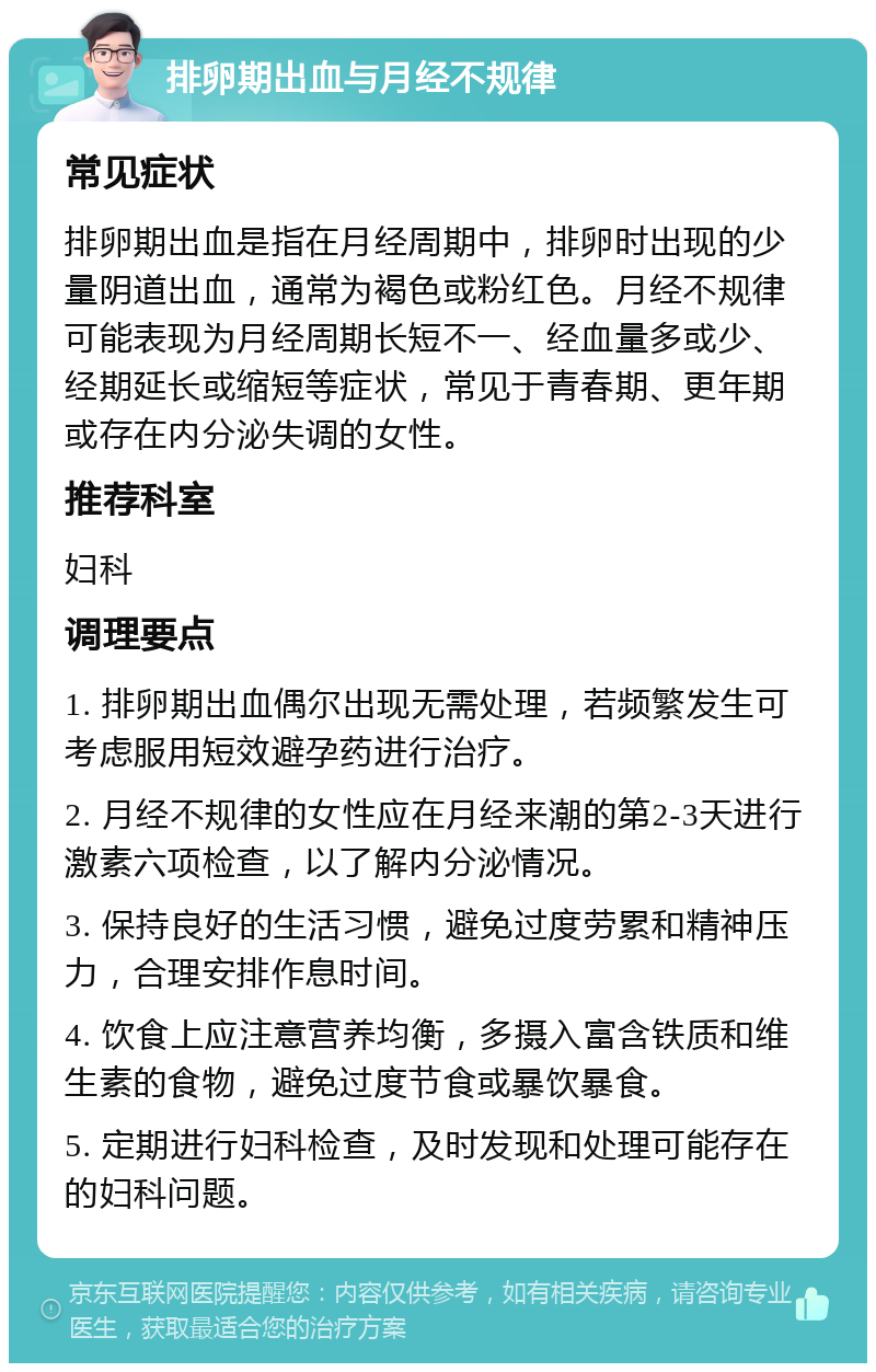 排卵期出血与月经不规律 常见症状 排卵期出血是指在月经周期中，排卵时出现的少量阴道出血，通常为褐色或粉红色。月经不规律可能表现为月经周期长短不一、经血量多或少、经期延长或缩短等症状，常见于青春期、更年期或存在内分泌失调的女性。 推荐科室 妇科 调理要点 1. 排卵期出血偶尔出现无需处理，若频繁发生可考虑服用短效避孕药进行治疗。 2. 月经不规律的女性应在月经来潮的第2-3天进行激素六项检查，以了解内分泌情况。 3. 保持良好的生活习惯，避免过度劳累和精神压力，合理安排作息时间。 4. 饮食上应注意营养均衡，多摄入富含铁质和维生素的食物，避免过度节食或暴饮暴食。 5. 定期进行妇科检查，及时发现和处理可能存在的妇科问题。