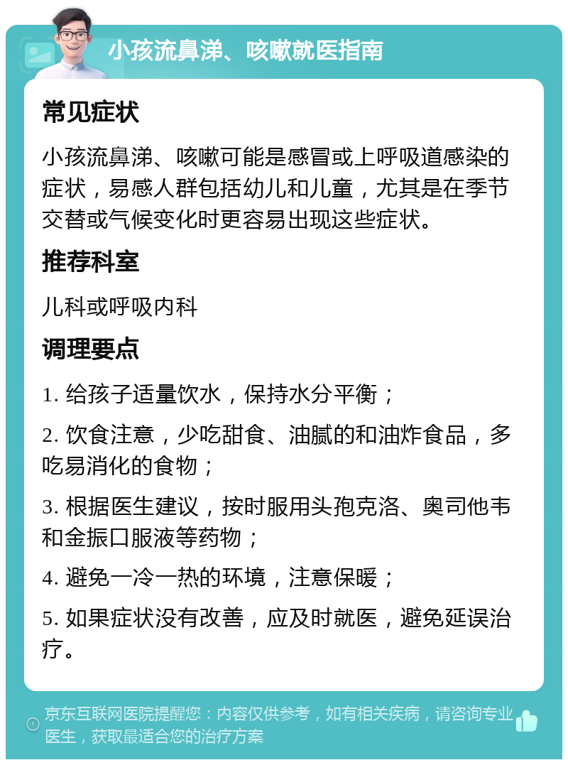 小孩流鼻涕、咳嗽就医指南 常见症状 小孩流鼻涕、咳嗽可能是感冒或上呼吸道感染的症状，易感人群包括幼儿和儿童，尤其是在季节交替或气候变化时更容易出现这些症状。 推荐科室 儿科或呼吸内科 调理要点 1. 给孩子适量饮水，保持水分平衡； 2. 饮食注意，少吃甜食、油腻的和油炸食品，多吃易消化的食物； 3. 根据医生建议，按时服用头孢克洛、奥司他韦和金振口服液等药物； 4. 避免一冷一热的环境，注意保暖； 5. 如果症状没有改善，应及时就医，避免延误治疗。