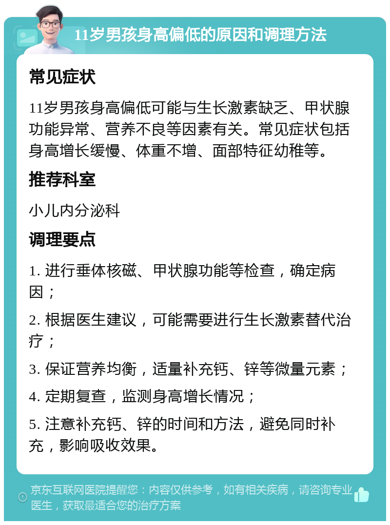 11岁男孩身高偏低的原因和调理方法 常见症状 11岁男孩身高偏低可能与生长激素缺乏、甲状腺功能异常、营养不良等因素有关。常见症状包括身高增长缓慢、体重不增、面部特征幼稚等。 推荐科室 小儿内分泌科 调理要点 1. 进行垂体核磁、甲状腺功能等检查，确定病因； 2. 根据医生建议，可能需要进行生长激素替代治疗； 3. 保证营养均衡，适量补充钙、锌等微量元素； 4. 定期复查，监测身高增长情况； 5. 注意补充钙、锌的时间和方法，避免同时补充，影响吸收效果。