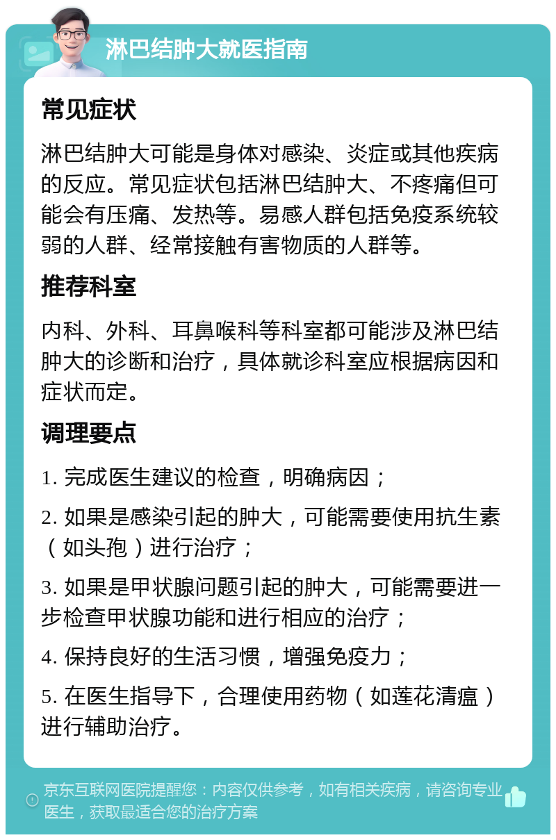 淋巴结肿大就医指南 常见症状 淋巴结肿大可能是身体对感染、炎症或其他疾病的反应。常见症状包括淋巴结肿大、不疼痛但可能会有压痛、发热等。易感人群包括免疫系统较弱的人群、经常接触有害物质的人群等。 推荐科室 内科、外科、耳鼻喉科等科室都可能涉及淋巴结肿大的诊断和治疗，具体就诊科室应根据病因和症状而定。 调理要点 1. 完成医生建议的检查，明确病因； 2. 如果是感染引起的肿大，可能需要使用抗生素（如头孢）进行治疗； 3. 如果是甲状腺问题引起的肿大，可能需要进一步检查甲状腺功能和进行相应的治疗； 4. 保持良好的生活习惯，增强免疫力； 5. 在医生指导下，合理使用药物（如莲花清瘟）进行辅助治疗。