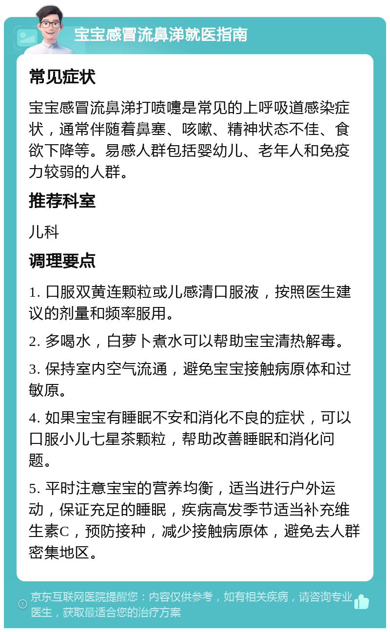 宝宝感冒流鼻涕就医指南 常见症状 宝宝感冒流鼻涕打喷嚏是常见的上呼吸道感染症状，通常伴随着鼻塞、咳嗽、精神状态不佳、食欲下降等。易感人群包括婴幼儿、老年人和免疫力较弱的人群。 推荐科室 儿科 调理要点 1. 口服双黄连颗粒或儿感清口服液，按照医生建议的剂量和频率服用。 2. 多喝水，白萝卜煮水可以帮助宝宝清热解毒。 3. 保持室内空气流通，避免宝宝接触病原体和过敏原。 4. 如果宝宝有睡眠不安和消化不良的症状，可以口服小儿七星茶颗粒，帮助改善睡眠和消化问题。 5. 平时注意宝宝的营养均衡，适当进行户外运动，保证充足的睡眠，疾病高发季节适当补充维生素C，预防接种，减少接触病原体，避免去人群密集地区。