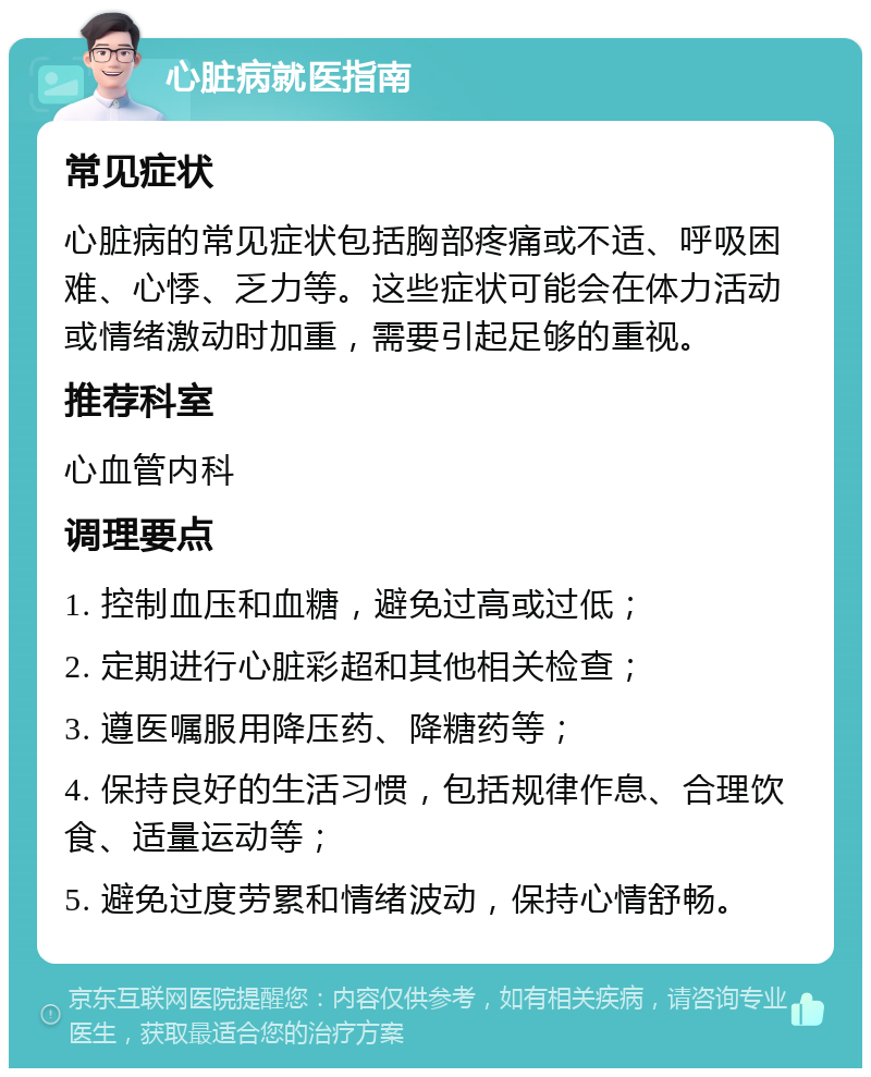 心脏病就医指南 常见症状 心脏病的常见症状包括胸部疼痛或不适、呼吸困难、心悸、乏力等。这些症状可能会在体力活动或情绪激动时加重，需要引起足够的重视。 推荐科室 心血管内科 调理要点 1. 控制血压和血糖，避免过高或过低； 2. 定期进行心脏彩超和其他相关检查； 3. 遵医嘱服用降压药、降糖药等； 4. 保持良好的生活习惯，包括规律作息、合理饮食、适量运动等； 5. 避免过度劳累和情绪波动，保持心情舒畅。