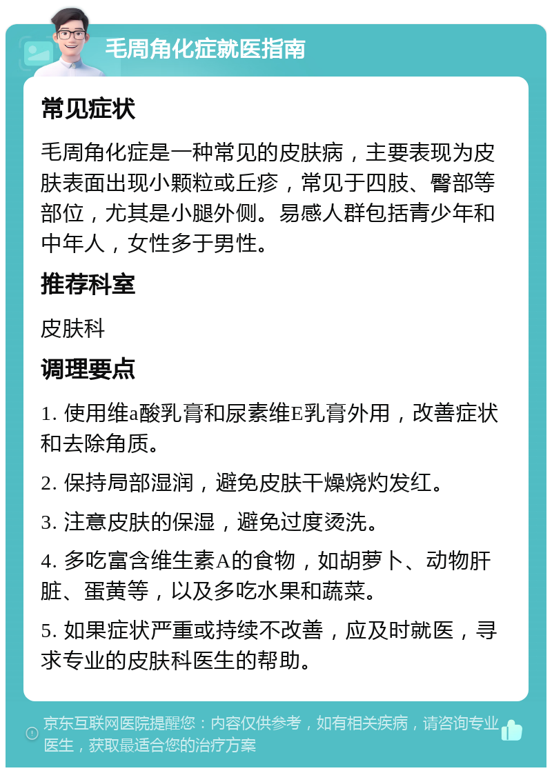 毛周角化症就医指南 常见症状 毛周角化症是一种常见的皮肤病，主要表现为皮肤表面出现小颗粒或丘疹，常见于四肢、臀部等部位，尤其是小腿外侧。易感人群包括青少年和中年人，女性多于男性。 推荐科室 皮肤科 调理要点 1. 使用维a酸乳膏和尿素维E乳膏外用，改善症状和去除角质。 2. 保持局部湿润，避免皮肤干燥烧灼发红。 3. 注意皮肤的保湿，避免过度烫洗。 4. 多吃富含维生素A的食物，如胡萝卜、动物肝脏、蛋黄等，以及多吃水果和蔬菜。 5. 如果症状严重或持续不改善，应及时就医，寻求专业的皮肤科医生的帮助。