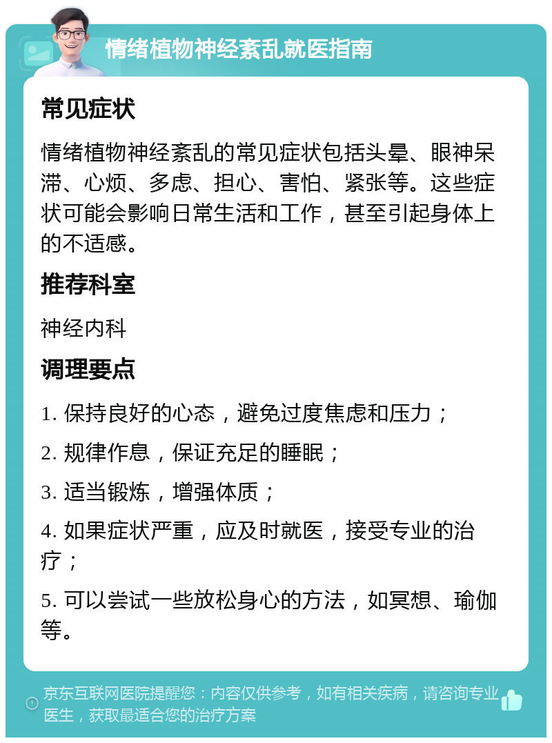 情绪植物神经紊乱就医指南 常见症状 情绪植物神经紊乱的常见症状包括头晕、眼神呆滞、心烦、多虑、担心、害怕、紧张等。这些症状可能会影响日常生活和工作，甚至引起身体上的不适感。 推荐科室 神经内科 调理要点 1. 保持良好的心态，避免过度焦虑和压力； 2. 规律作息，保证充足的睡眠； 3. 适当锻炼，增强体质； 4. 如果症状严重，应及时就医，接受专业的治疗； 5. 可以尝试一些放松身心的方法，如冥想、瑜伽等。