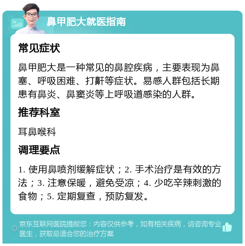 鼻甲肥大就医指南 常见症状 鼻甲肥大是一种常见的鼻腔疾病，主要表现为鼻塞、呼吸困难、打鼾等症状。易感人群包括长期患有鼻炎、鼻窦炎等上呼吸道感染的人群。 推荐科室 耳鼻喉科 调理要点 1. 使用鼻喷剂缓解症状；2. 手术治疗是有效的方法；3. 注意保暖，避免受凉；4. 少吃辛辣刺激的食物；5. 定期复查，预防复发。