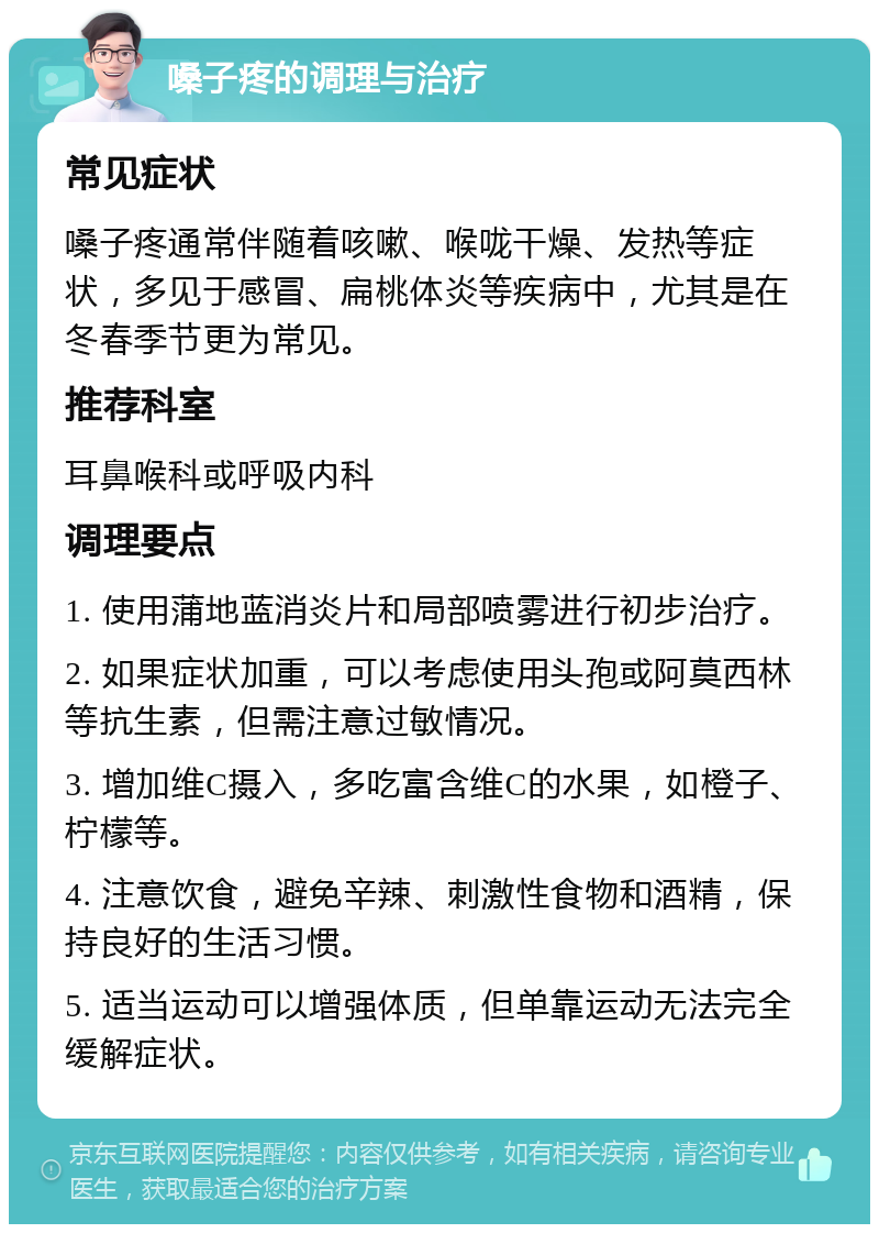 嗓子疼的调理与治疗 常见症状 嗓子疼通常伴随着咳嗽、喉咙干燥、发热等症状，多见于感冒、扁桃体炎等疾病中，尤其是在冬春季节更为常见。 推荐科室 耳鼻喉科或呼吸内科 调理要点 1. 使用蒲地蓝消炎片和局部喷雾进行初步治疗。 2. 如果症状加重，可以考虑使用头孢或阿莫西林等抗生素，但需注意过敏情况。 3. 增加维C摄入，多吃富含维C的水果，如橙子、柠檬等。 4. 注意饮食，避免辛辣、刺激性食物和酒精，保持良好的生活习惯。 5. 适当运动可以增强体质，但单靠运动无法完全缓解症状。