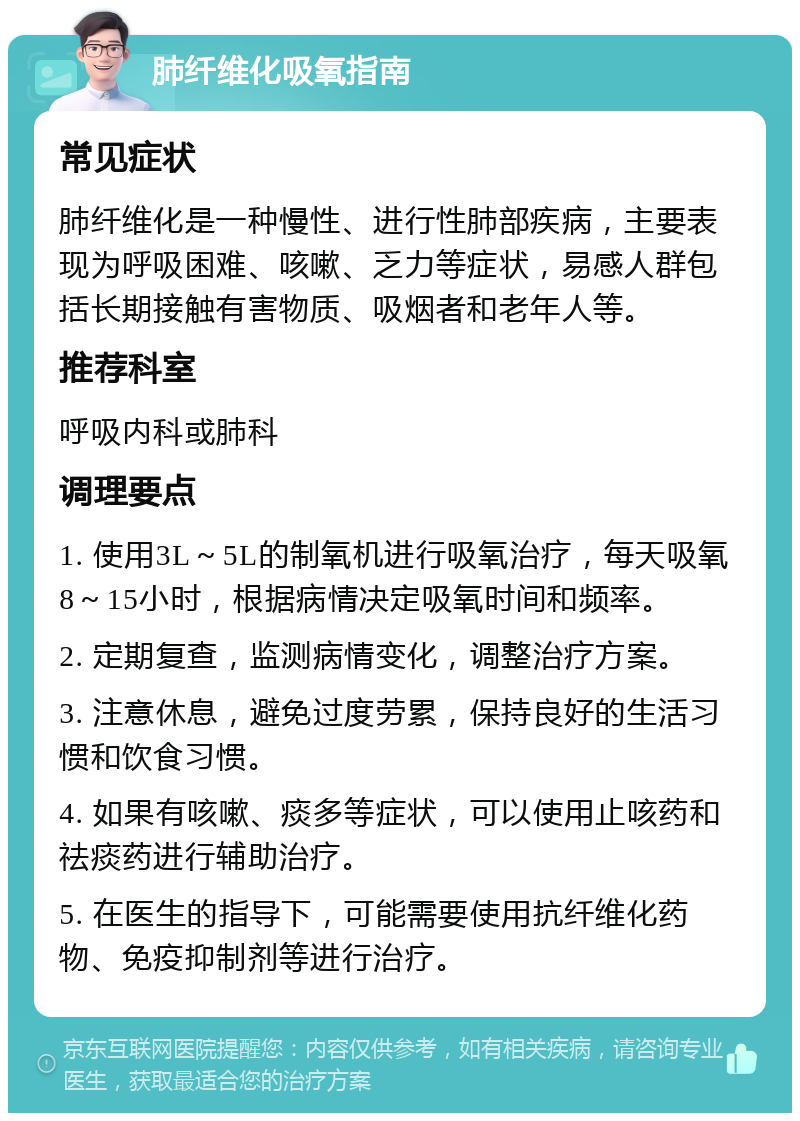 肺纤维化吸氧指南 常见症状 肺纤维化是一种慢性、进行性肺部疾病，主要表现为呼吸困难、咳嗽、乏力等症状，易感人群包括长期接触有害物质、吸烟者和老年人等。 推荐科室 呼吸内科或肺科 调理要点 1. 使用3L～5L的制氧机进行吸氧治疗，每天吸氧8～15小时，根据病情决定吸氧时间和频率。 2. 定期复查，监测病情变化，调整治疗方案。 3. 注意休息，避免过度劳累，保持良好的生活习惯和饮食习惯。 4. 如果有咳嗽、痰多等症状，可以使用止咳药和祛痰药进行辅助治疗。 5. 在医生的指导下，可能需要使用抗纤维化药物、免疫抑制剂等进行治疗。