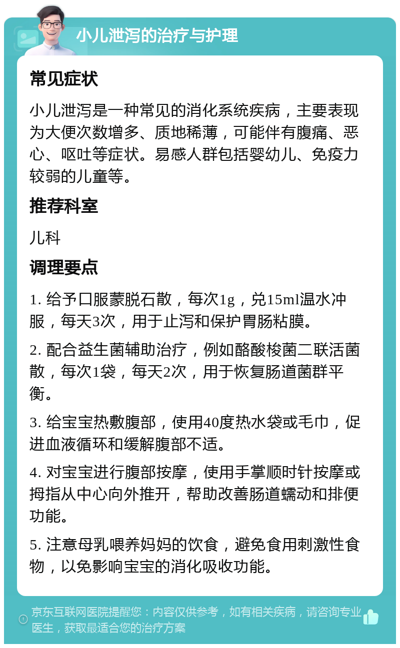 小儿泄泻的治疗与护理 常见症状 小儿泄泻是一种常见的消化系统疾病，主要表现为大便次数增多、质地稀薄，可能伴有腹痛、恶心、呕吐等症状。易感人群包括婴幼儿、免疫力较弱的儿童等。 推荐科室 儿科 调理要点 1. 给予口服蒙脱石散，每次1g，兑15ml温水冲服，每天3次，用于止泻和保护胃肠粘膜。 2. 配合益生菌辅助治疗，例如酪酸梭菌二联活菌散，每次1袋，每天2次，用于恢复肠道菌群平衡。 3. 给宝宝热敷腹部，使用40度热水袋或毛巾，促进血液循环和缓解腹部不适。 4. 对宝宝进行腹部按摩，使用手掌顺时针按摩或拇指从中心向外推开，帮助改善肠道蠕动和排便功能。 5. 注意母乳喂养妈妈的饮食，避免食用刺激性食物，以免影响宝宝的消化吸收功能。