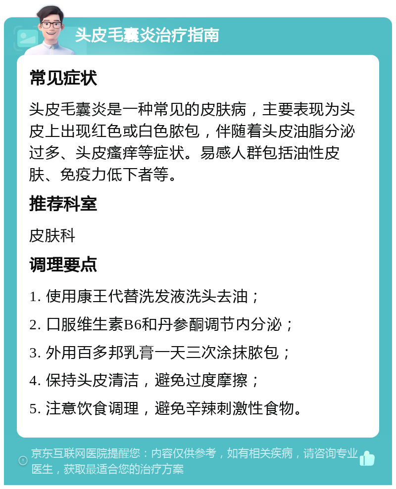 头皮毛囊炎治疗指南 常见症状 头皮毛囊炎是一种常见的皮肤病，主要表现为头皮上出现红色或白色脓包，伴随着头皮油脂分泌过多、头皮瘙痒等症状。易感人群包括油性皮肤、免疫力低下者等。 推荐科室 皮肤科 调理要点 1. 使用康王代替洗发液洗头去油； 2. 口服维生素B6和丹参酮调节内分泌； 3. 外用百多邦乳膏一天三次涂抹脓包； 4. 保持头皮清洁，避免过度摩擦； 5. 注意饮食调理，避免辛辣刺激性食物。