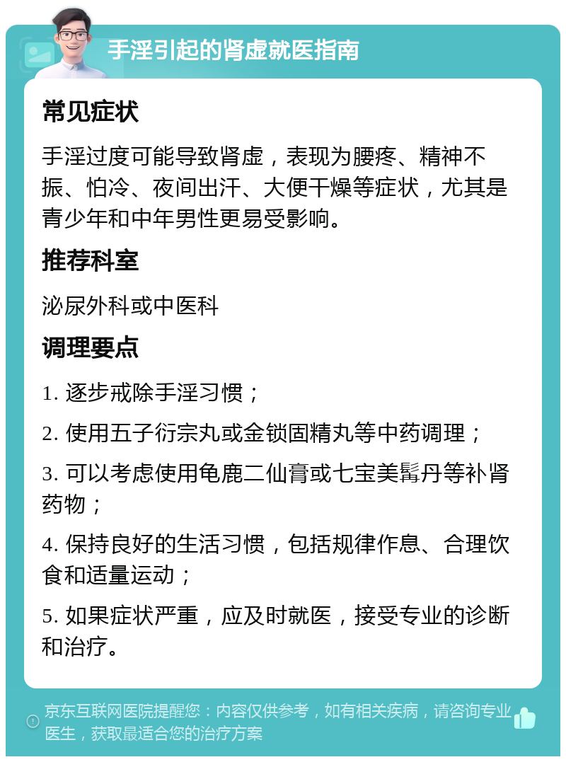 手淫引起的肾虚就医指南 常见症状 手淫过度可能导致肾虚，表现为腰疼、精神不振、怕冷、夜间出汗、大便干燥等症状，尤其是青少年和中年男性更易受影响。 推荐科室 泌尿外科或中医科 调理要点 1. 逐步戒除手淫习惯； 2. 使用五子衍宗丸或金锁固精丸等中药调理； 3. 可以考虑使用龟鹿二仙膏或七宝美髯丹等补肾药物； 4. 保持良好的生活习惯，包括规律作息、合理饮食和适量运动； 5. 如果症状严重，应及时就医，接受专业的诊断和治疗。