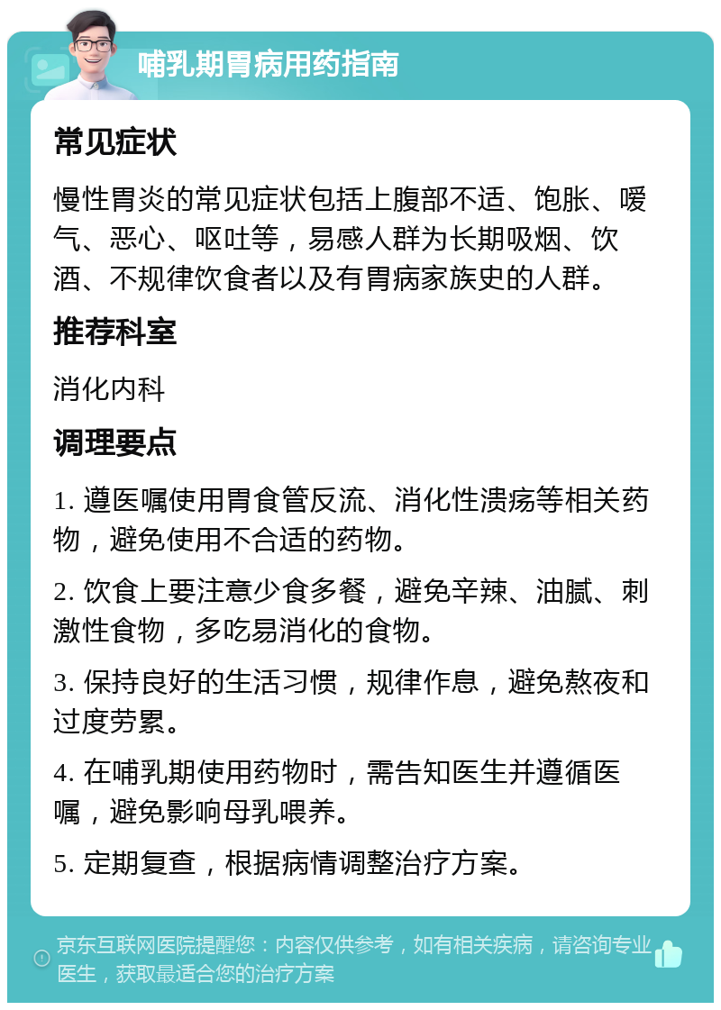 哺乳期胃病用药指南 常见症状 慢性胃炎的常见症状包括上腹部不适、饱胀、嗳气、恶心、呕吐等，易感人群为长期吸烟、饮酒、不规律饮食者以及有胃病家族史的人群。 推荐科室 消化内科 调理要点 1. 遵医嘱使用胃食管反流、消化性溃疡等相关药物，避免使用不合适的药物。 2. 饮食上要注意少食多餐，避免辛辣、油腻、刺激性食物，多吃易消化的食物。 3. 保持良好的生活习惯，规律作息，避免熬夜和过度劳累。 4. 在哺乳期使用药物时，需告知医生并遵循医嘱，避免影响母乳喂养。 5. 定期复查，根据病情调整治疗方案。