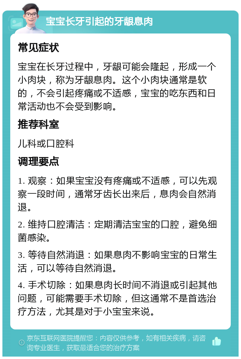 宝宝长牙引起的牙龈息肉 常见症状 宝宝在长牙过程中，牙龈可能会隆起，形成一个小肉块，称为牙龈息肉。这个小肉块通常是软的，不会引起疼痛或不适感，宝宝的吃东西和日常活动也不会受到影响。 推荐科室 儿科或口腔科 调理要点 1. 观察：如果宝宝没有疼痛或不适感，可以先观察一段时间，通常牙齿长出来后，息肉会自然消退。 2. 维持口腔清洁：定期清洁宝宝的口腔，避免细菌感染。 3. 等待自然消退：如果息肉不影响宝宝的日常生活，可以等待自然消退。 4. 手术切除：如果息肉长时间不消退或引起其他问题，可能需要手术切除，但这通常不是首选治疗方法，尤其是对于小宝宝来说。