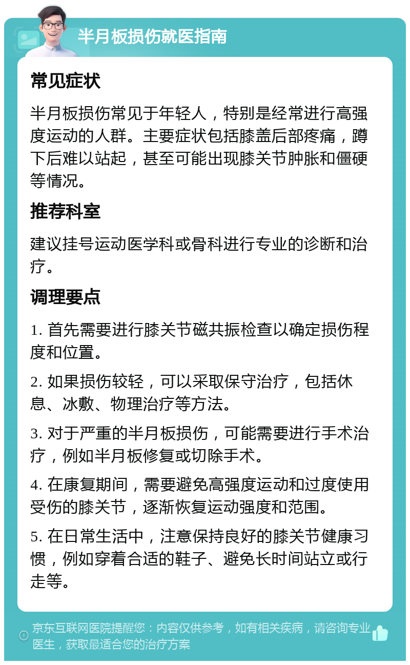 半月板损伤就医指南 常见症状 半月板损伤常见于年轻人，特别是经常进行高强度运动的人群。主要症状包括膝盖后部疼痛，蹲下后难以站起，甚至可能出现膝关节肿胀和僵硬等情况。 推荐科室 建议挂号运动医学科或骨科进行专业的诊断和治疗。 调理要点 1. 首先需要进行膝关节磁共振检查以确定损伤程度和位置。 2. 如果损伤较轻，可以采取保守治疗，包括休息、冰敷、物理治疗等方法。 3. 对于严重的半月板损伤，可能需要进行手术治疗，例如半月板修复或切除手术。 4. 在康复期间，需要避免高强度运动和过度使用受伤的膝关节，逐渐恢复运动强度和范围。 5. 在日常生活中，注意保持良好的膝关节健康习惯，例如穿着合适的鞋子、避免长时间站立或行走等。