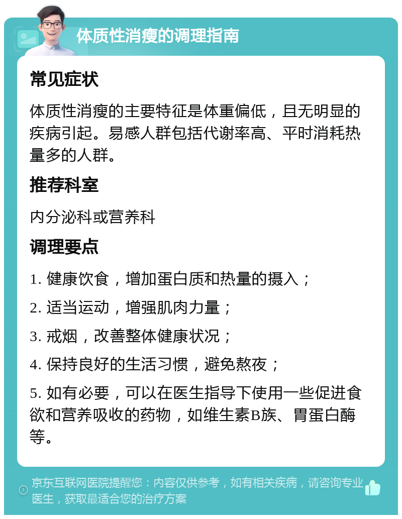 体质性消瘦的调理指南 常见症状 体质性消瘦的主要特征是体重偏低，且无明显的疾病引起。易感人群包括代谢率高、平时消耗热量多的人群。 推荐科室 内分泌科或营养科 调理要点 1. 健康饮食，增加蛋白质和热量的摄入； 2. 适当运动，增强肌肉力量； 3. 戒烟，改善整体健康状况； 4. 保持良好的生活习惯，避免熬夜； 5. 如有必要，可以在医生指导下使用一些促进食欲和营养吸收的药物，如维生素B族、胃蛋白酶等。