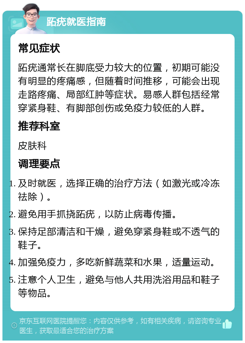 跖疣就医指南 常见症状 跖疣通常长在脚底受力较大的位置，初期可能没有明显的疼痛感，但随着时间推移，可能会出现走路疼痛、局部红肿等症状。易感人群包括经常穿紧身鞋、有脚部创伤或免疫力较低的人群。 推荐科室 皮肤科 调理要点 及时就医，选择正确的治疗方法（如激光或冷冻祛除）。 避免用手抓挠跖疣，以防止病毒传播。 保持足部清洁和干燥，避免穿紧身鞋或不透气的鞋子。 加强免疫力，多吃新鲜蔬菜和水果，适量运动。 注意个人卫生，避免与他人共用洗浴用品和鞋子等物品。