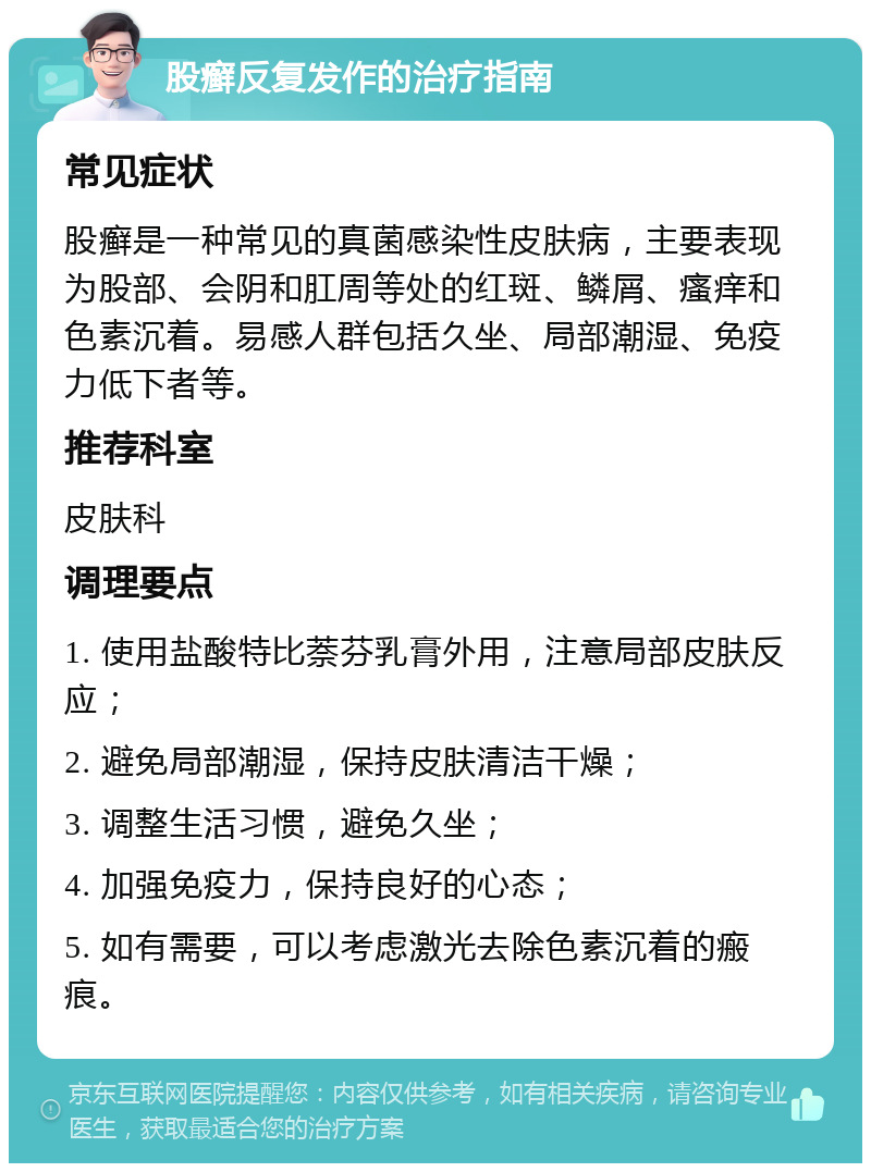 股癣反复发作的治疗指南 常见症状 股癣是一种常见的真菌感染性皮肤病，主要表现为股部、会阴和肛周等处的红斑、鳞屑、瘙痒和色素沉着。易感人群包括久坐、局部潮湿、免疫力低下者等。 推荐科室 皮肤科 调理要点 1. 使用盐酸特比萘芬乳膏外用，注意局部皮肤反应； 2. 避免局部潮湿，保持皮肤清洁干燥； 3. 调整生活习惯，避免久坐； 4. 加强免疫力，保持良好的心态； 5. 如有需要，可以考虑激光去除色素沉着的瘢痕。