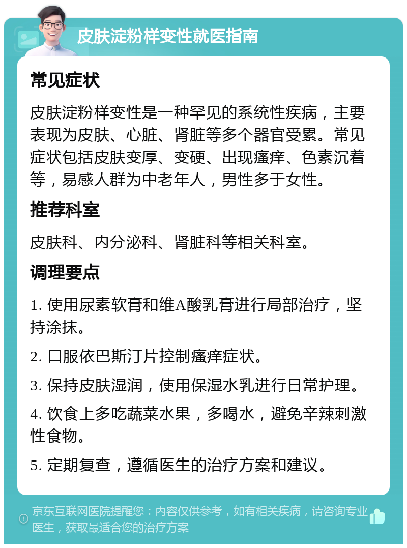 皮肤淀粉样变性就医指南 常见症状 皮肤淀粉样变性是一种罕见的系统性疾病，主要表现为皮肤、心脏、肾脏等多个器官受累。常见症状包括皮肤变厚、变硬、出现瘙痒、色素沉着等，易感人群为中老年人，男性多于女性。 推荐科室 皮肤科、内分泌科、肾脏科等相关科室。 调理要点 1. 使用尿素软膏和维A酸乳膏进行局部治疗，坚持涂抹。 2. 口服依巴斯汀片控制瘙痒症状。 3. 保持皮肤湿润，使用保湿水乳进行日常护理。 4. 饮食上多吃蔬菜水果，多喝水，避免辛辣刺激性食物。 5. 定期复查，遵循医生的治疗方案和建议。