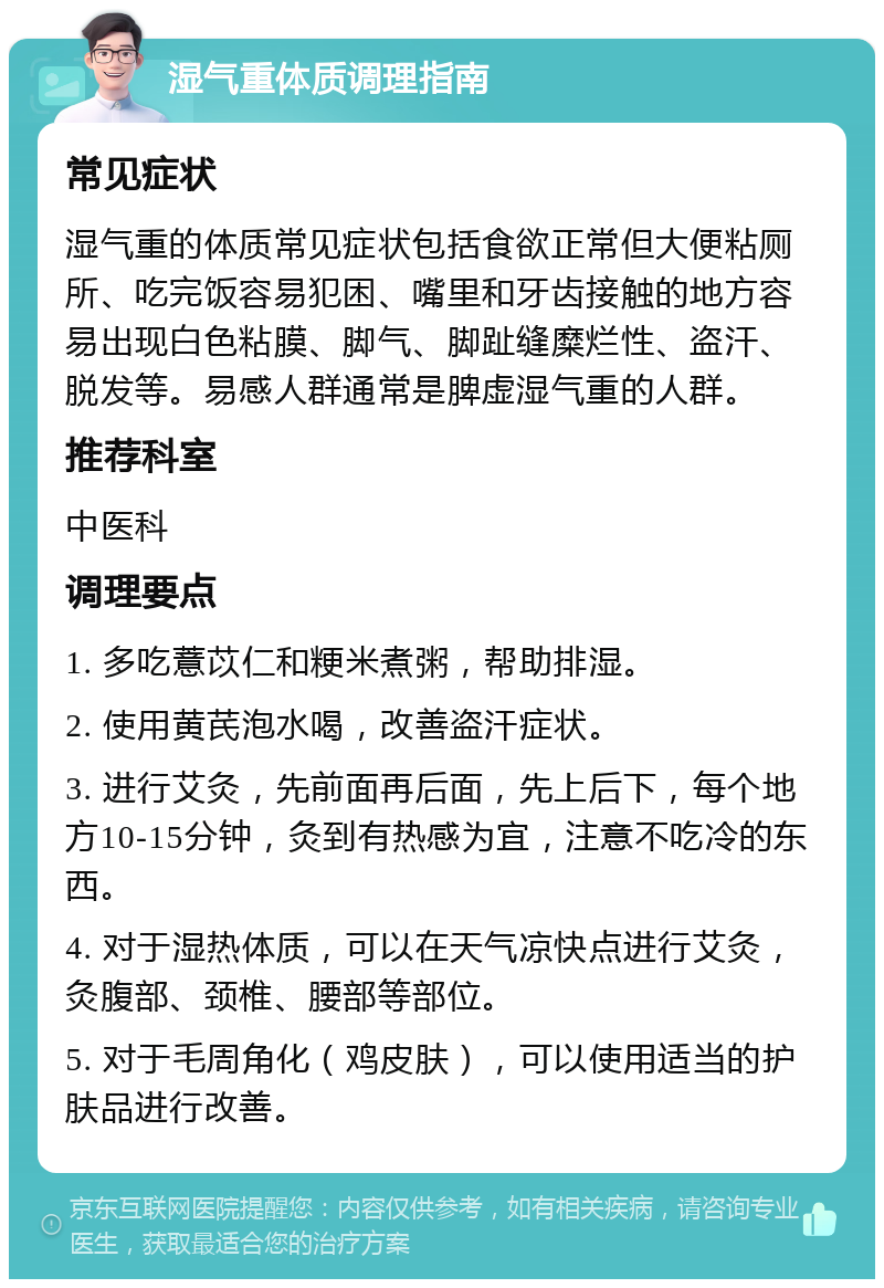 湿气重体质调理指南 常见症状 湿气重的体质常见症状包括食欲正常但大便粘厕所、吃完饭容易犯困、嘴里和牙齿接触的地方容易出现白色粘膜、脚气、脚趾缝糜烂性、盗汗、脱发等。易感人群通常是脾虚湿气重的人群。 推荐科室 中医科 调理要点 1. 多吃薏苡仁和粳米煮粥，帮助排湿。 2. 使用黄芪泡水喝，改善盗汗症状。 3. 进行艾灸，先前面再后面，先上后下，每个地方10-15分钟，灸到有热感为宜，注意不吃冷的东西。 4. 对于湿热体质，可以在天气凉快点进行艾灸，灸腹部、颈椎、腰部等部位。 5. 对于毛周角化（鸡皮肤），可以使用适当的护肤品进行改善。