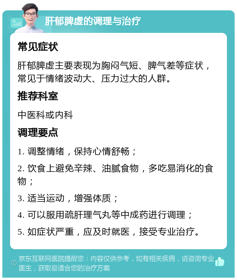 肝郁脾虚的调理与治疗 常见症状 肝郁脾虚主要表现为胸闷气短、脾气差等症状，常见于情绪波动大、压力过大的人群。 推荐科室 中医科或内科 调理要点 1. 调整情绪，保持心情舒畅； 2. 饮食上避免辛辣、油腻食物，多吃易消化的食物； 3. 适当运动，增强体质； 4. 可以服用疏肝理气丸等中成药进行调理； 5. 如症状严重，应及时就医，接受专业治疗。