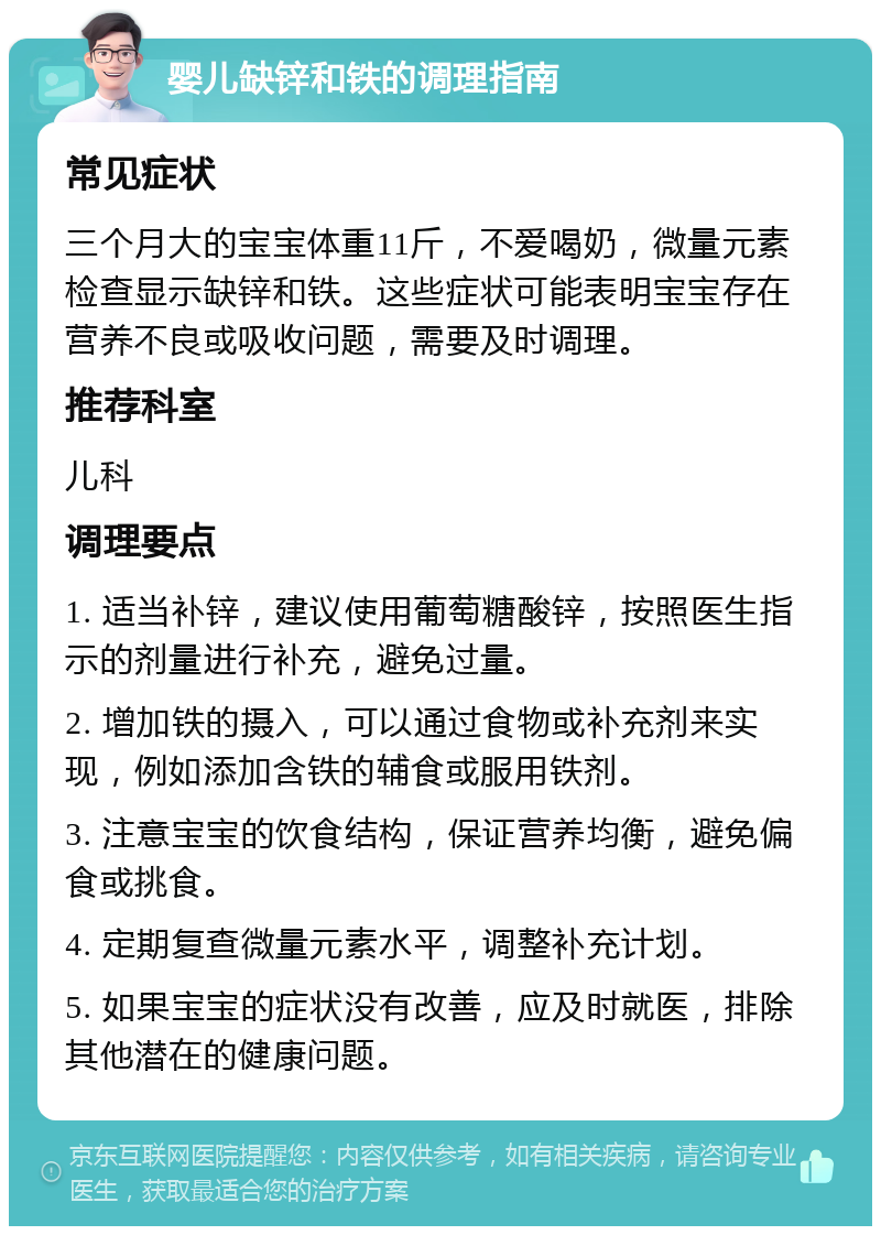 婴儿缺锌和铁的调理指南 常见症状 三个月大的宝宝体重11斤，不爱喝奶，微量元素检查显示缺锌和铁。这些症状可能表明宝宝存在营养不良或吸收问题，需要及时调理。 推荐科室 儿科 调理要点 1. 适当补锌，建议使用葡萄糖酸锌，按照医生指示的剂量进行补充，避免过量。 2. 增加铁的摄入，可以通过食物或补充剂来实现，例如添加含铁的辅食或服用铁剂。 3. 注意宝宝的饮食结构，保证营养均衡，避免偏食或挑食。 4. 定期复查微量元素水平，调整补充计划。 5. 如果宝宝的症状没有改善，应及时就医，排除其他潜在的健康问题。