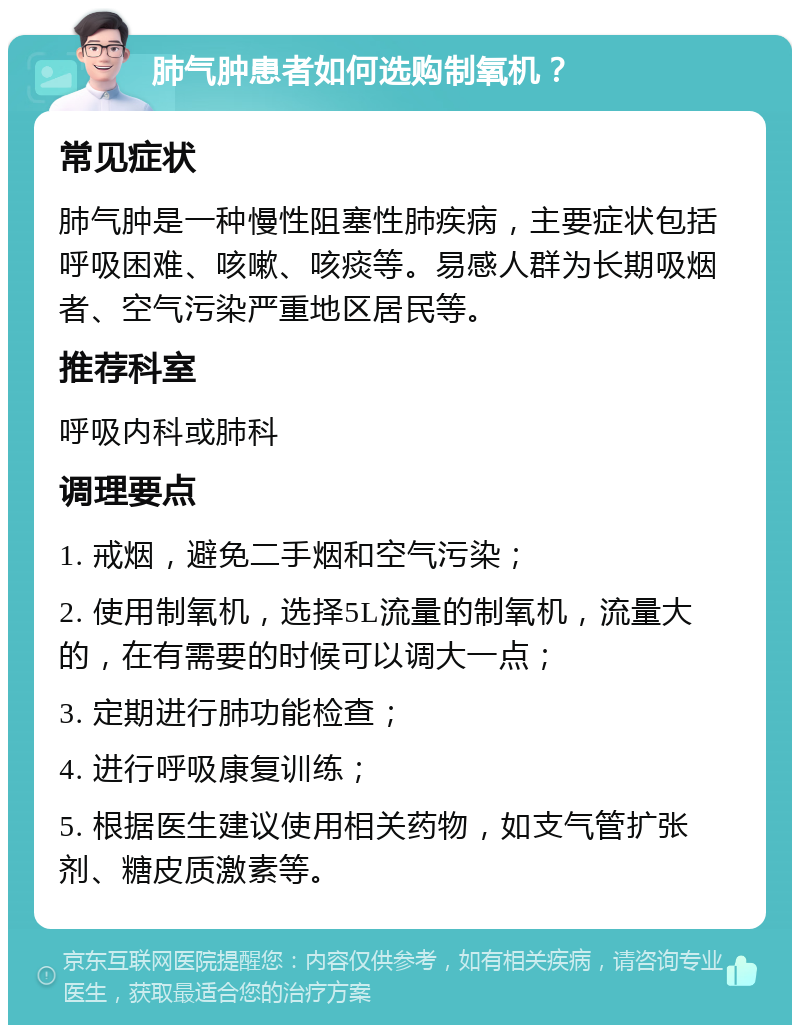 肺气肿患者如何选购制氧机？ 常见症状 肺气肿是一种慢性阻塞性肺疾病，主要症状包括呼吸困难、咳嗽、咳痰等。易感人群为长期吸烟者、空气污染严重地区居民等。 推荐科室 呼吸内科或肺科 调理要点 1. 戒烟，避免二手烟和空气污染； 2. 使用制氧机，选择5L流量的制氧机，流量大的，在有需要的时候可以调大一点； 3. 定期进行肺功能检查； 4. 进行呼吸康复训练； 5. 根据医生建议使用相关药物，如支气管扩张剂、糖皮质激素等。