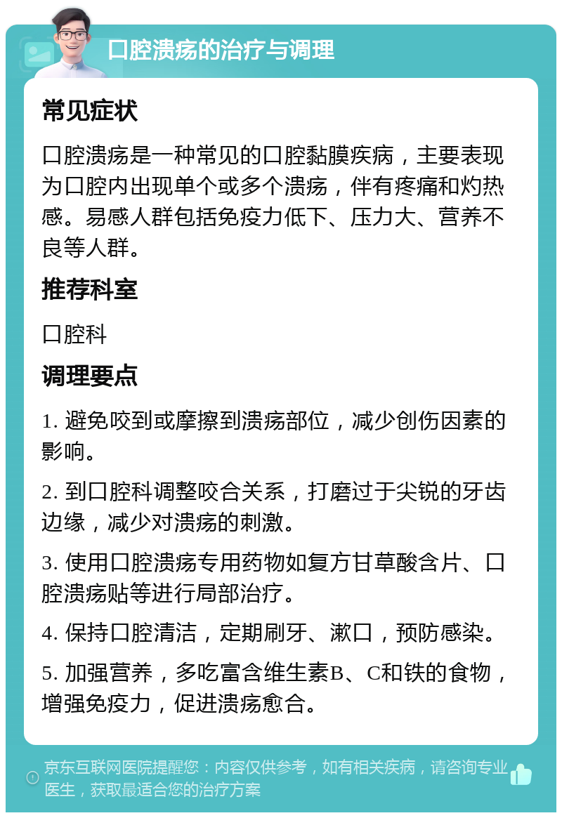 口腔溃疡的治疗与调理 常见症状 口腔溃疡是一种常见的口腔黏膜疾病，主要表现为口腔内出现单个或多个溃疡，伴有疼痛和灼热感。易感人群包括免疫力低下、压力大、营养不良等人群。 推荐科室 口腔科 调理要点 1. 避免咬到或摩擦到溃疡部位，减少创伤因素的影响。 2. 到口腔科调整咬合关系，打磨过于尖锐的牙齿边缘，减少对溃疡的刺激。 3. 使用口腔溃疡专用药物如复方甘草酸含片、口腔溃疡贴等进行局部治疗。 4. 保持口腔清洁，定期刷牙、漱口，预防感染。 5. 加强营养，多吃富含维生素B、C和铁的食物，增强免疫力，促进溃疡愈合。