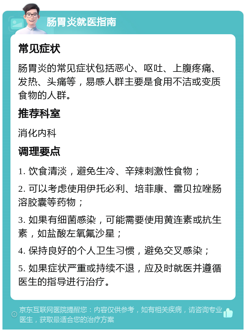 肠胃炎就医指南 常见症状 肠胃炎的常见症状包括恶心、呕吐、上腹疼痛、发热、头痛等，易感人群主要是食用不洁或变质食物的人群。 推荐科室 消化内科 调理要点 1. 饮食清淡，避免生冷、辛辣刺激性食物； 2. 可以考虑使用伊托必利、培菲康、雷贝拉唑肠溶胶囊等药物； 3. 如果有细菌感染，可能需要使用黄连素或抗生素，如盐酸左氧氟沙星； 4. 保持良好的个人卫生习惯，避免交叉感染； 5. 如果症状严重或持续不退，应及时就医并遵循医生的指导进行治疗。