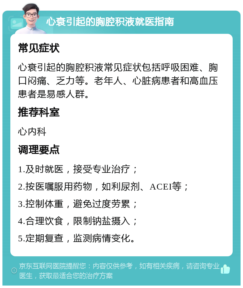 心衰引起的胸腔积液就医指南 常见症状 心衰引起的胸腔积液常见症状包括呼吸困难、胸口闷痛、乏力等。老年人、心脏病患者和高血压患者是易感人群。 推荐科室 心内科 调理要点 1.及时就医，接受专业治疗； 2.按医嘱服用药物，如利尿剂、ACEI等； 3.控制体重，避免过度劳累； 4.合理饮食，限制钠盐摄入； 5.定期复查，监测病情变化。