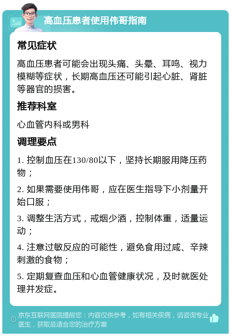 高血压患者使用伟哥指南 常见症状 高血压患者可能会出现头痛、头晕、耳鸣、视力模糊等症状，长期高血压还可能引起心脏、肾脏等器官的损害。 推荐科室 心血管内科或男科 调理要点 1. 控制血压在130/80以下，坚持长期服用降压药物； 2. 如果需要使用伟哥，应在医生指导下小剂量开始口服； 3. 调整生活方式，戒烟少酒，控制体重，适量运动； 4. 注意过敏反应的可能性，避免食用过咸、辛辣刺激的食物； 5. 定期复查血压和心血管健康状况，及时就医处理并发症。