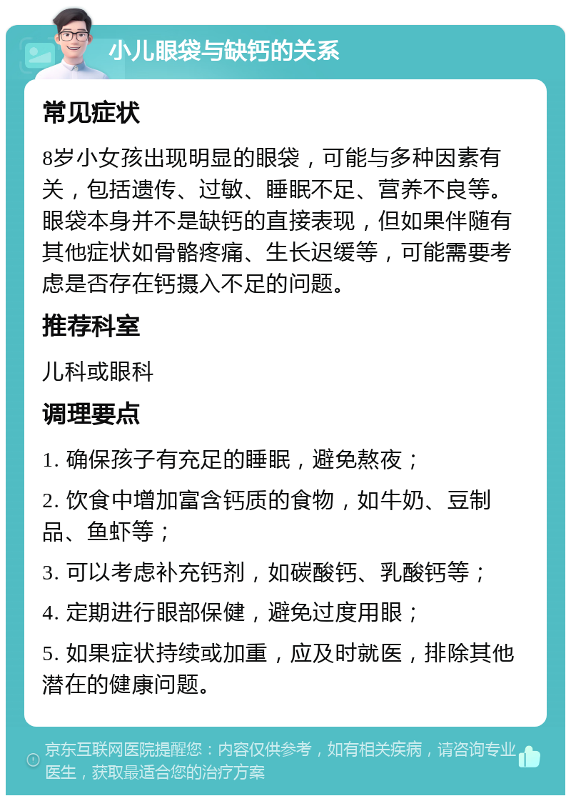 小儿眼袋与缺钙的关系 常见症状 8岁小女孩出现明显的眼袋，可能与多种因素有关，包括遗传、过敏、睡眠不足、营养不良等。眼袋本身并不是缺钙的直接表现，但如果伴随有其他症状如骨骼疼痛、生长迟缓等，可能需要考虑是否存在钙摄入不足的问题。 推荐科室 儿科或眼科 调理要点 1. 确保孩子有充足的睡眠，避免熬夜； 2. 饮食中增加富含钙质的食物，如牛奶、豆制品、鱼虾等； 3. 可以考虑补充钙剂，如碳酸钙、乳酸钙等； 4. 定期进行眼部保健，避免过度用眼； 5. 如果症状持续或加重，应及时就医，排除其他潜在的健康问题。