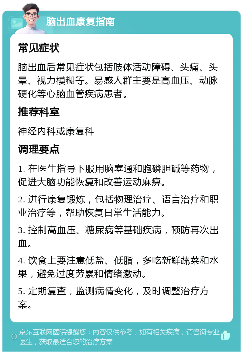 脑出血康复指南 常见症状 脑出血后常见症状包括肢体活动障碍、头痛、头晕、视力模糊等。易感人群主要是高血压、动脉硬化等心脑血管疾病患者。 推荐科室 神经内科或康复科 调理要点 1. 在医生指导下服用脑塞通和胞磷胆碱等药物，促进大脑功能恢复和改善运动麻痹。 2. 进行康复锻炼，包括物理治疗、语言治疗和职业治疗等，帮助恢复日常生活能力。 3. 控制高血压、糖尿病等基础疾病，预防再次出血。 4. 饮食上要注意低盐、低脂，多吃新鲜蔬菜和水果，避免过度劳累和情绪激动。 5. 定期复查，监测病情变化，及时调整治疗方案。