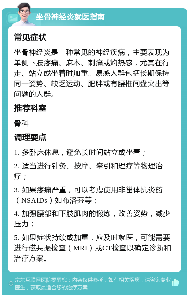 坐骨神经炎就医指南 常见症状 坐骨神经炎是一种常见的神经疾病，主要表现为单侧下肢疼痛、麻木、刺痛或灼热感，尤其在行走、站立或坐着时加重。易感人群包括长期保持同一姿势、缺乏运动、肥胖或有腰椎间盘突出等问题的人群。 推荐科室 骨科 调理要点 1. 多卧床休息，避免长时间站立或坐着； 2. 适当进行针灸、按摩、牵引和理疗等物理治疗； 3. 如果疼痛严重，可以考虑使用非甾体抗炎药（NSAIDs）如布洛芬等； 4. 加强腰部和下肢肌肉的锻炼，改善姿势，减少压力； 5. 如果症状持续或加重，应及时就医，可能需要进行磁共振检查（MRI）或CT检查以确定诊断和治疗方案。