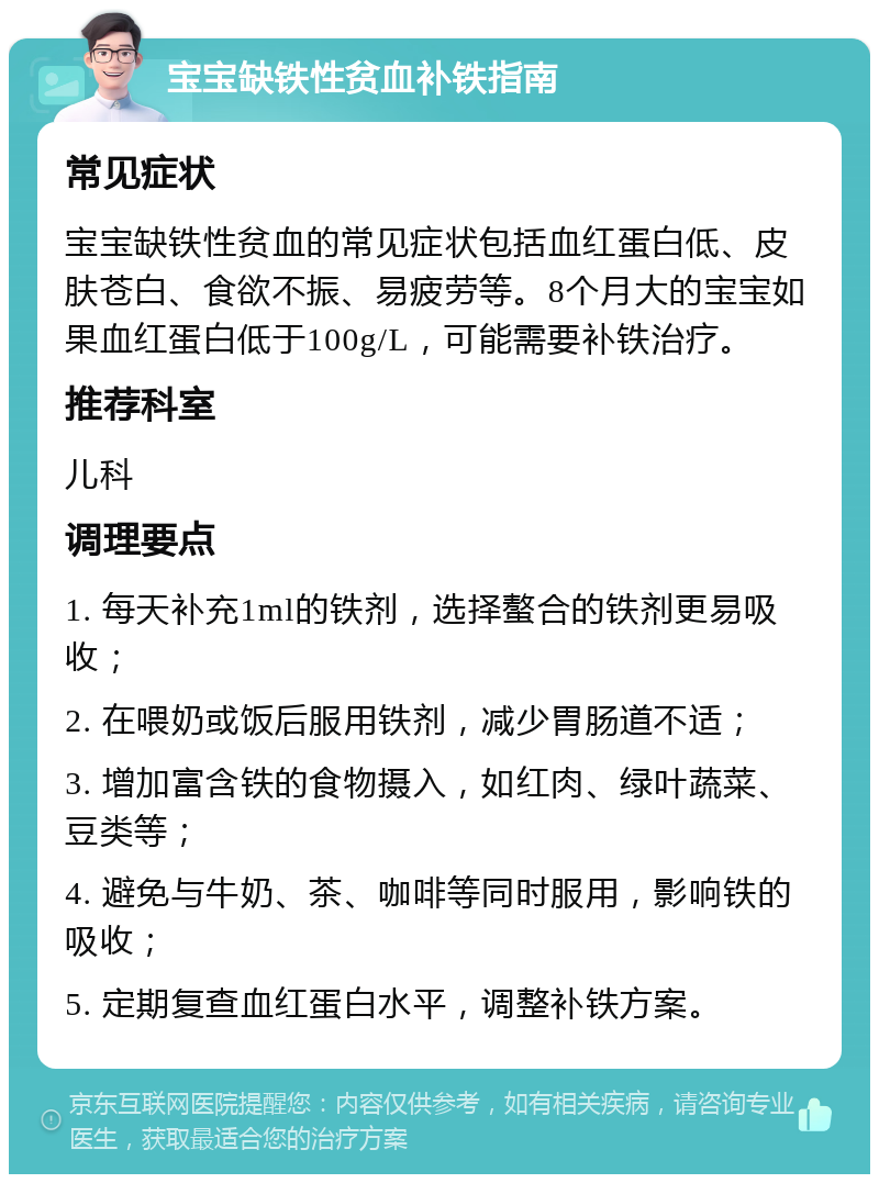 宝宝缺铁性贫血补铁指南 常见症状 宝宝缺铁性贫血的常见症状包括血红蛋白低、皮肤苍白、食欲不振、易疲劳等。8个月大的宝宝如果血红蛋白低于100g/L，可能需要补铁治疗。 推荐科室 儿科 调理要点 1. 每天补充1ml的铁剂，选择螯合的铁剂更易吸收； 2. 在喂奶或饭后服用铁剂，减少胃肠道不适； 3. 增加富含铁的食物摄入，如红肉、绿叶蔬菜、豆类等； 4. 避免与牛奶、茶、咖啡等同时服用，影响铁的吸收； 5. 定期复查血红蛋白水平，调整补铁方案。