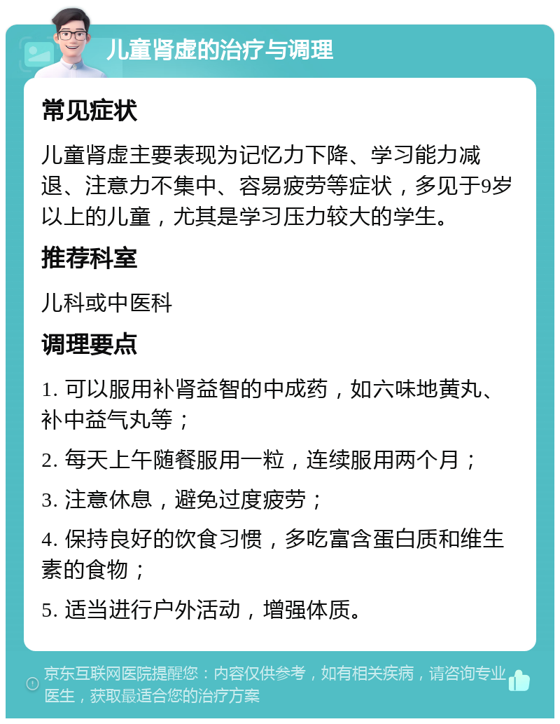 儿童肾虚的治疗与调理 常见症状 儿童肾虚主要表现为记忆力下降、学习能力减退、注意力不集中、容易疲劳等症状，多见于9岁以上的儿童，尤其是学习压力较大的学生。 推荐科室 儿科或中医科 调理要点 1. 可以服用补肾益智的中成药，如六味地黄丸、补中益气丸等； 2. 每天上午随餐服用一粒，连续服用两个月； 3. 注意休息，避免过度疲劳； 4. 保持良好的饮食习惯，多吃富含蛋白质和维生素的食物； 5. 适当进行户外活动，增强体质。