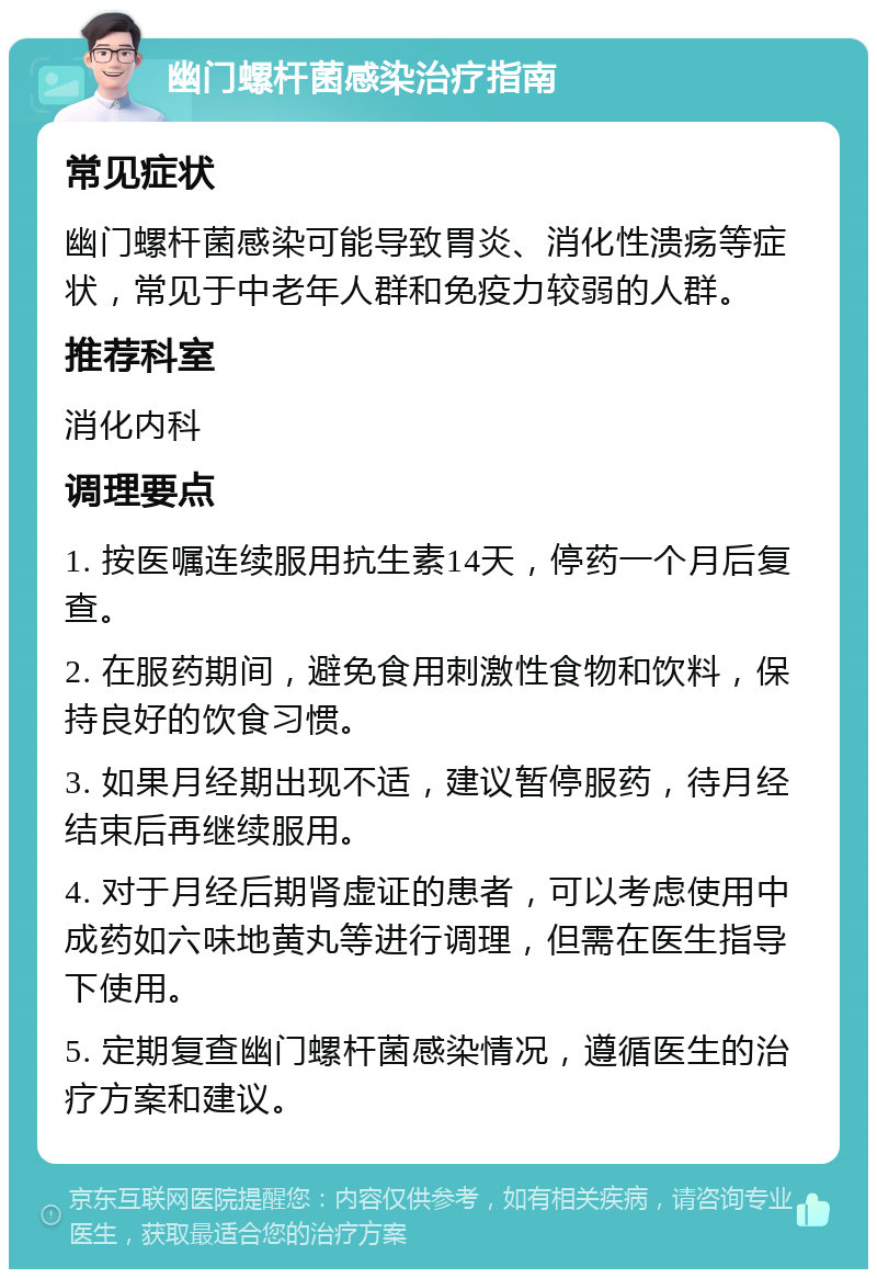 幽门螺杆菌感染治疗指南 常见症状 幽门螺杆菌感染可能导致胃炎、消化性溃疡等症状，常见于中老年人群和免疫力较弱的人群。 推荐科室 消化内科 调理要点 1. 按医嘱连续服用抗生素14天，停药一个月后复查。 2. 在服药期间，避免食用刺激性食物和饮料，保持良好的饮食习惯。 3. 如果月经期出现不适，建议暂停服药，待月经结束后再继续服用。 4. 对于月经后期肾虚证的患者，可以考虑使用中成药如六味地黄丸等进行调理，但需在医生指导下使用。 5. 定期复查幽门螺杆菌感染情况，遵循医生的治疗方案和建议。