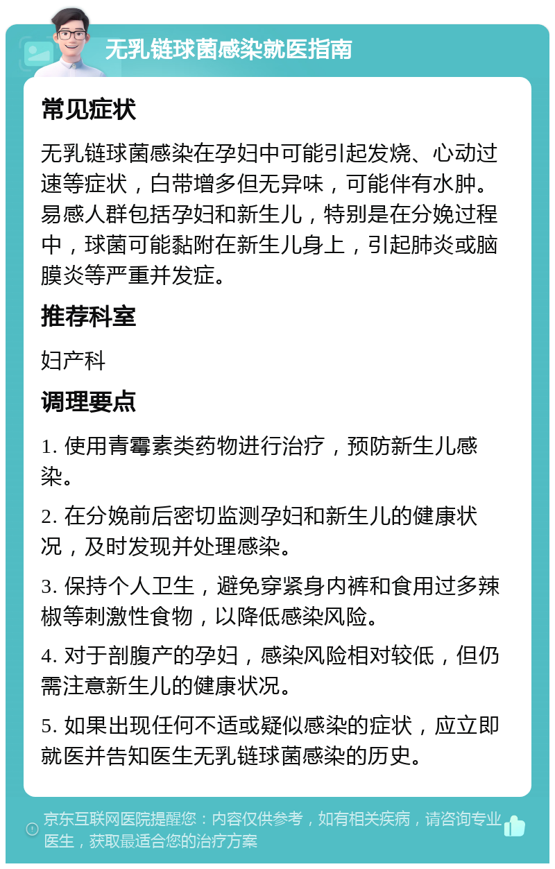 无乳链球菌感染就医指南 常见症状 无乳链球菌感染在孕妇中可能引起发烧、心动过速等症状，白带增多但无异味，可能伴有水肿。易感人群包括孕妇和新生儿，特别是在分娩过程中，球菌可能黏附在新生儿身上，引起肺炎或脑膜炎等严重并发症。 推荐科室 妇产科 调理要点 1. 使用青霉素类药物进行治疗，预防新生儿感染。 2. 在分娩前后密切监测孕妇和新生儿的健康状况，及时发现并处理感染。 3. 保持个人卫生，避免穿紧身内裤和食用过多辣椒等刺激性食物，以降低感染风险。 4. 对于剖腹产的孕妇，感染风险相对较低，但仍需注意新生儿的健康状况。 5. 如果出现任何不适或疑似感染的症状，应立即就医并告知医生无乳链球菌感染的历史。