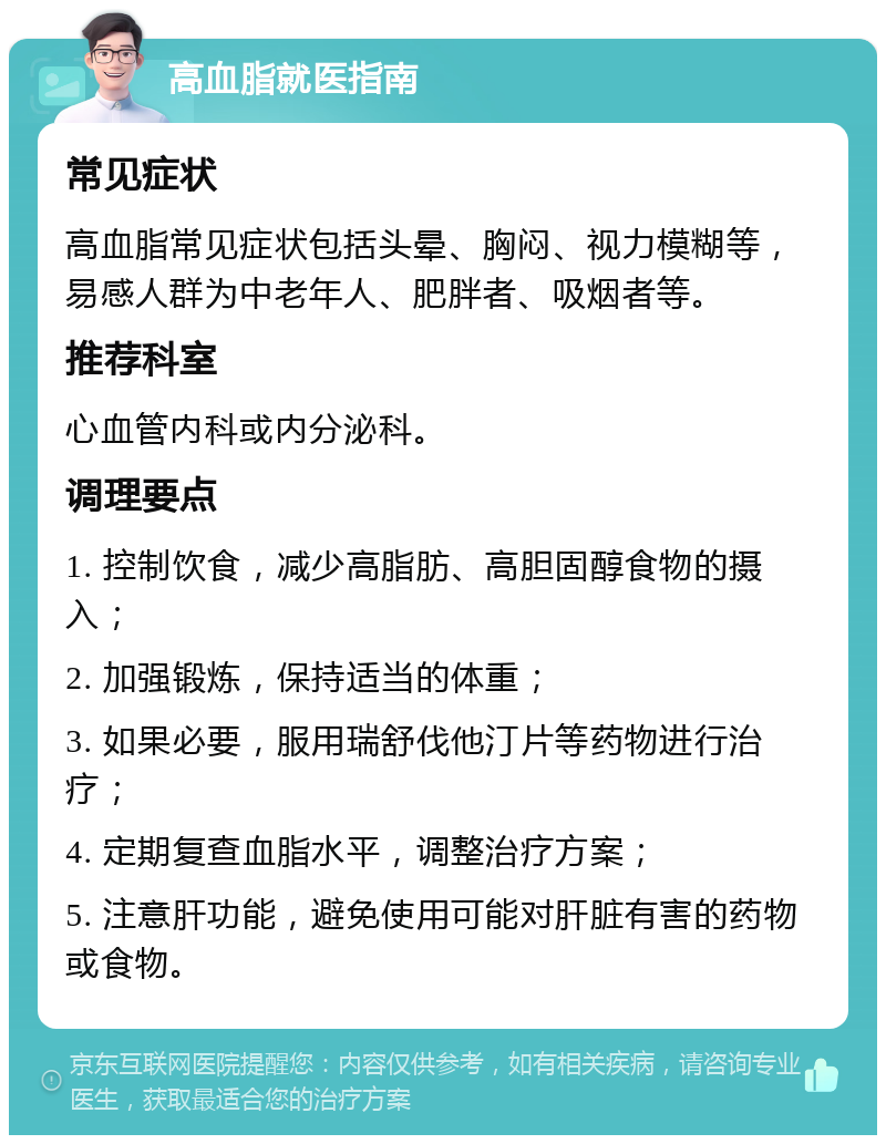 高血脂就医指南 常见症状 高血脂常见症状包括头晕、胸闷、视力模糊等，易感人群为中老年人、肥胖者、吸烟者等。 推荐科室 心血管内科或内分泌科。 调理要点 1. 控制饮食，减少高脂肪、高胆固醇食物的摄入； 2. 加强锻炼，保持适当的体重； 3. 如果必要，服用瑞舒伐他汀片等药物进行治疗； 4. 定期复查血脂水平，调整治疗方案； 5. 注意肝功能，避免使用可能对肝脏有害的药物或食物。