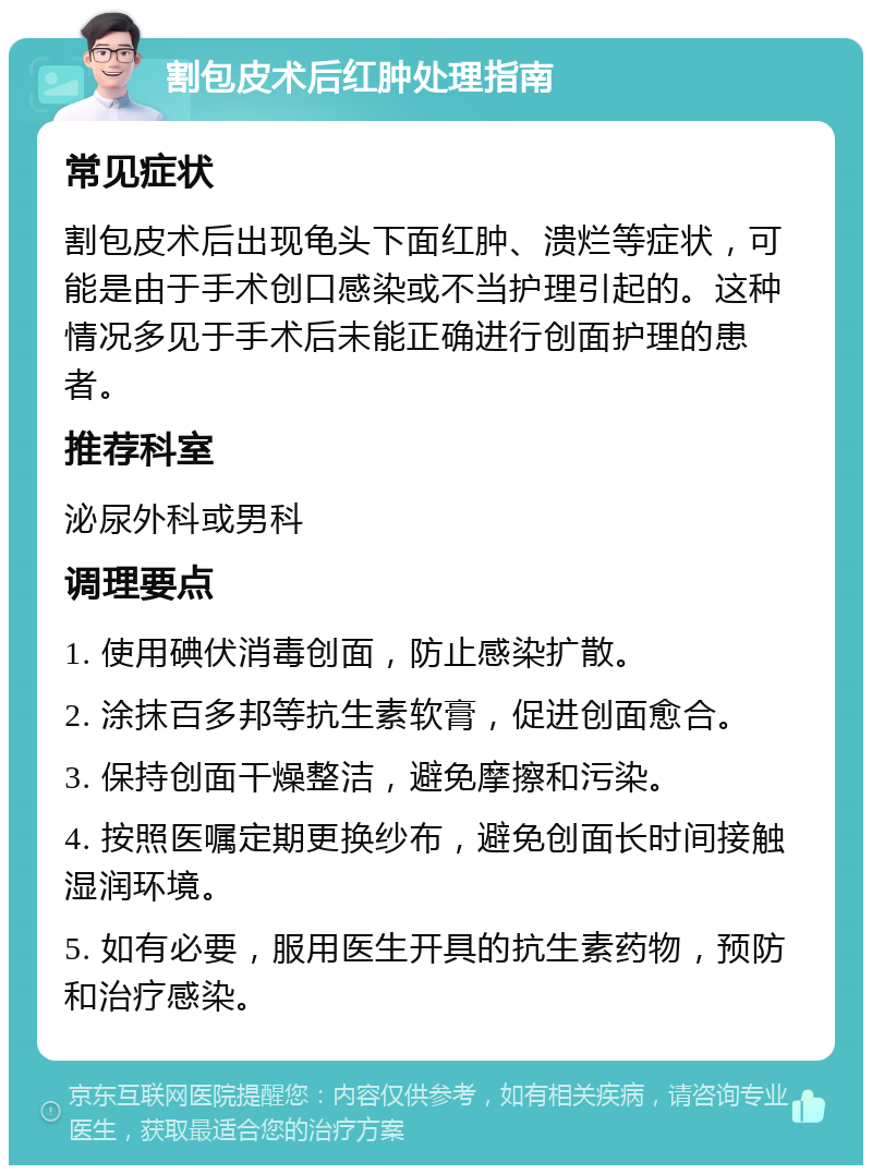 割包皮术后红肿处理指南 常见症状 割包皮术后出现龟头下面红肿、溃烂等症状，可能是由于手术创口感染或不当护理引起的。这种情况多见于手术后未能正确进行创面护理的患者。 推荐科室 泌尿外科或男科 调理要点 1. 使用碘伏消毒创面，防止感染扩散。 2. 涂抹百多邦等抗生素软膏，促进创面愈合。 3. 保持创面干燥整洁，避免摩擦和污染。 4. 按照医嘱定期更换纱布，避免创面长时间接触湿润环境。 5. 如有必要，服用医生开具的抗生素药物，预防和治疗感染。