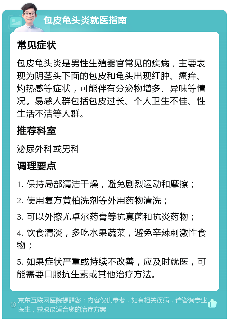 包皮龟头炎就医指南 常见症状 包皮龟头炎是男性生殖器官常见的疾病，主要表现为阴茎头下面的包皮和龟头出现红肿、瘙痒、灼热感等症状，可能伴有分泌物增多、异味等情况。易感人群包括包皮过长、个人卫生不佳、性生活不洁等人群。 推荐科室 泌尿外科或男科 调理要点 1. 保持局部清洁干燥，避免剧烈运动和摩擦； 2. 使用复方黄柏洗剂等外用药物清洗； 3. 可以外擦尤卓尔药膏等抗真菌和抗炎药物； 4. 饮食清淡，多吃水果蔬菜，避免辛辣刺激性食物； 5. 如果症状严重或持续不改善，应及时就医，可能需要口服抗生素或其他治疗方法。