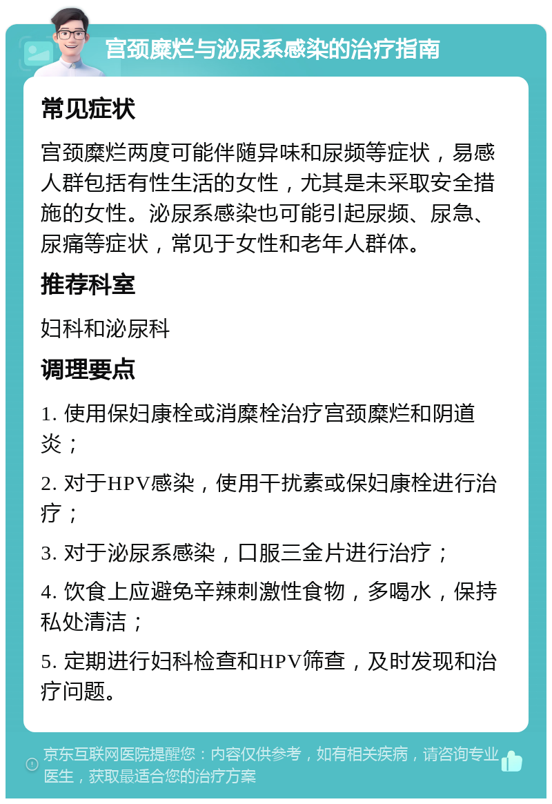 宫颈糜烂与泌尿系感染的治疗指南 常见症状 宫颈糜烂两度可能伴随异味和尿频等症状，易感人群包括有性生活的女性，尤其是未采取安全措施的女性。泌尿系感染也可能引起尿频、尿急、尿痛等症状，常见于女性和老年人群体。 推荐科室 妇科和泌尿科 调理要点 1. 使用保妇康栓或消糜栓治疗宫颈糜烂和阴道炎； 2. 对于HPV感染，使用干扰素或保妇康栓进行治疗； 3. 对于泌尿系感染，口服三金片进行治疗； 4. 饮食上应避免辛辣刺激性食物，多喝水，保持私处清洁； 5. 定期进行妇科检查和HPV筛查，及时发现和治疗问题。