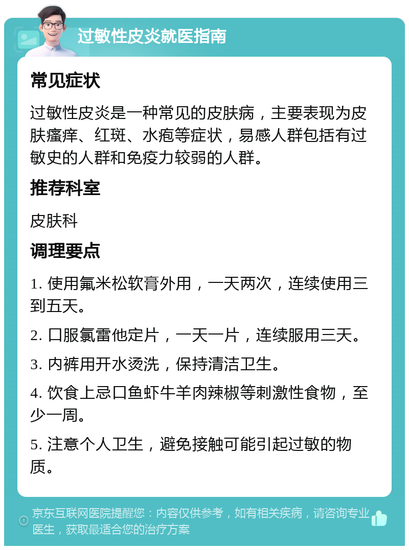 过敏性皮炎就医指南 常见症状 过敏性皮炎是一种常见的皮肤病，主要表现为皮肤瘙痒、红斑、水疱等症状，易感人群包括有过敏史的人群和免疫力较弱的人群。 推荐科室 皮肤科 调理要点 1. 使用氟米松软膏外用，一天两次，连续使用三到五天。 2. 口服氯雷他定片，一天一片，连续服用三天。 3. 内裤用开水烫洗，保持清洁卫生。 4. 饮食上忌口鱼虾牛羊肉辣椒等刺激性食物，至少一周。 5. 注意个人卫生，避免接触可能引起过敏的物质。