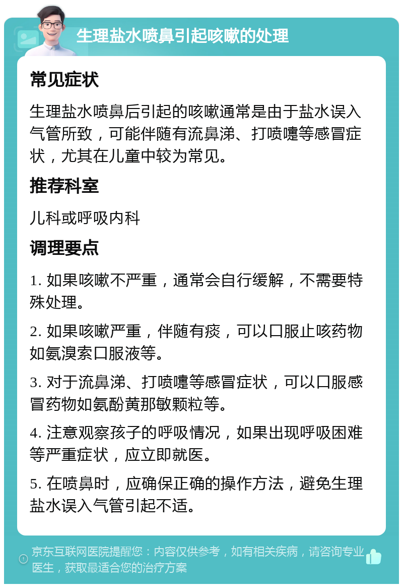 生理盐水喷鼻引起咳嗽的处理 常见症状 生理盐水喷鼻后引起的咳嗽通常是由于盐水误入气管所致，可能伴随有流鼻涕、打喷嚏等感冒症状，尤其在儿童中较为常见。 推荐科室 儿科或呼吸内科 调理要点 1. 如果咳嗽不严重，通常会自行缓解，不需要特殊处理。 2. 如果咳嗽严重，伴随有痰，可以口服止咳药物如氨溴索口服液等。 3. 对于流鼻涕、打喷嚏等感冒症状，可以口服感冒药物如氨酚黄那敏颗粒等。 4. 注意观察孩子的呼吸情况，如果出现呼吸困难等严重症状，应立即就医。 5. 在喷鼻时，应确保正确的操作方法，避免生理盐水误入气管引起不适。