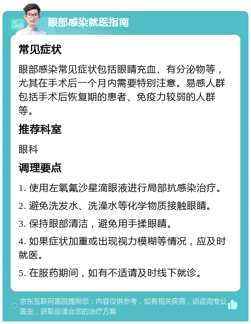 眼部感染就医指南 常见症状 眼部感染常见症状包括眼睛充血、有分泌物等，尤其在手术后一个月内需要特别注意。易感人群包括手术后恢复期的患者、免疫力较弱的人群等。 推荐科室 眼科 调理要点 1. 使用左氧氟沙星滴眼液进行局部抗感染治疗。 2. 避免洗发水、洗澡水等化学物质接触眼睛。 3. 保持眼部清洁，避免用手揉眼睛。 4. 如果症状加重或出现视力模糊等情况，应及时就医。 5. 在服药期间，如有不适请及时线下就诊。