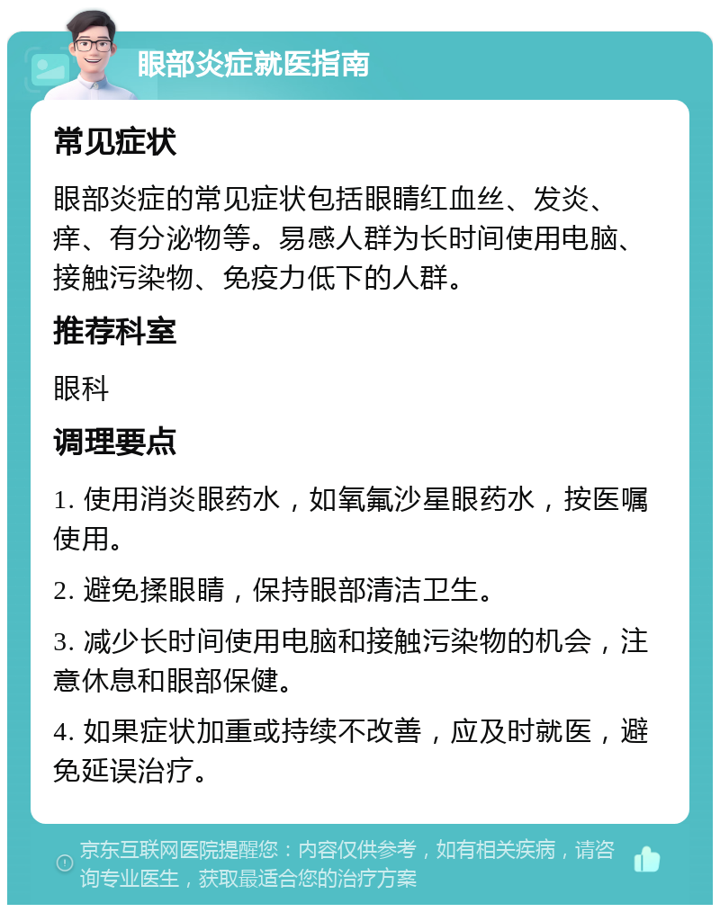 眼部炎症就医指南 常见症状 眼部炎症的常见症状包括眼睛红血丝、发炎、痒、有分泌物等。易感人群为长时间使用电脑、接触污染物、免疫力低下的人群。 推荐科室 眼科 调理要点 1. 使用消炎眼药水，如氧氟沙星眼药水，按医嘱使用。 2. 避免揉眼睛，保持眼部清洁卫生。 3. 减少长时间使用电脑和接触污染物的机会，注意休息和眼部保健。 4. 如果症状加重或持续不改善，应及时就医，避免延误治疗。