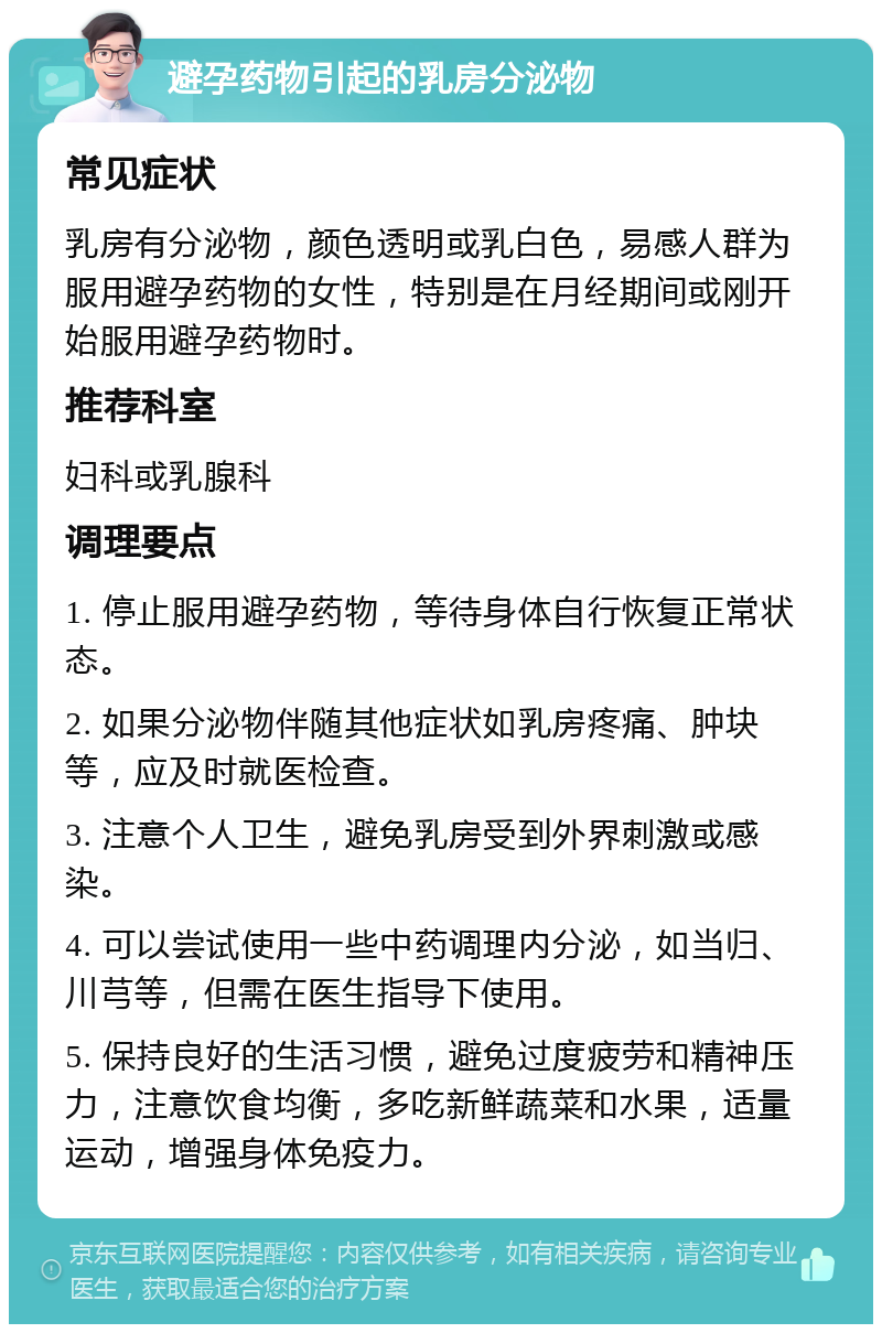 避孕药物引起的乳房分泌物 常见症状 乳房有分泌物，颜色透明或乳白色，易感人群为服用避孕药物的女性，特别是在月经期间或刚开始服用避孕药物时。 推荐科室 妇科或乳腺科 调理要点 1. 停止服用避孕药物，等待身体自行恢复正常状态。 2. 如果分泌物伴随其他症状如乳房疼痛、肿块等，应及时就医检查。 3. 注意个人卫生，避免乳房受到外界刺激或感染。 4. 可以尝试使用一些中药调理内分泌，如当归、川芎等，但需在医生指导下使用。 5. 保持良好的生活习惯，避免过度疲劳和精神压力，注意饮食均衡，多吃新鲜蔬菜和水果，适量运动，增强身体免疫力。