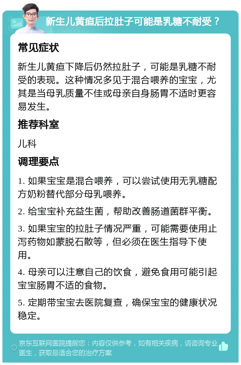 新生儿黄疸后拉肚子可能是乳糖不耐受？ 常见症状 新生儿黄疸下降后仍然拉肚子，可能是乳糖不耐受的表现。这种情况多见于混合喂养的宝宝，尤其是当母乳质量不佳或母亲自身肠胃不适时更容易发生。 推荐科室 儿科 调理要点 1. 如果宝宝是混合喂养，可以尝试使用无乳糖配方奶粉替代部分母乳喂养。 2. 给宝宝补充益生菌，帮助改善肠道菌群平衡。 3. 如果宝宝的拉肚子情况严重，可能需要使用止泻药物如蒙脱石散等，但必须在医生指导下使用。 4. 母亲可以注意自己的饮食，避免食用可能引起宝宝肠胃不适的食物。 5. 定期带宝宝去医院复查，确保宝宝的健康状况稳定。