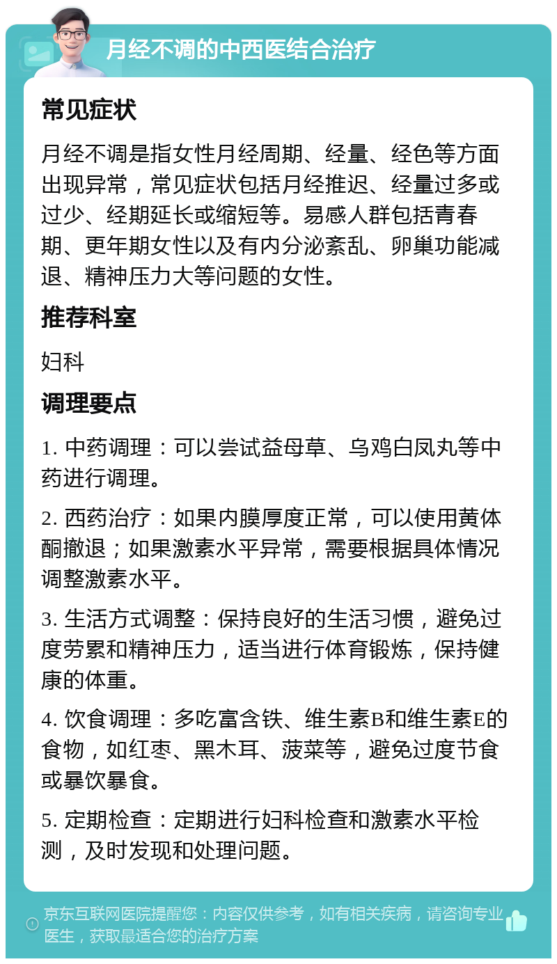 月经不调的中西医结合治疗 常见症状 月经不调是指女性月经周期、经量、经色等方面出现异常，常见症状包括月经推迟、经量过多或过少、经期延长或缩短等。易感人群包括青春期、更年期女性以及有内分泌紊乱、卵巢功能减退、精神压力大等问题的女性。 推荐科室 妇科 调理要点 1. 中药调理：可以尝试益母草、乌鸡白凤丸等中药进行调理。 2. 西药治疗：如果内膜厚度正常，可以使用黄体酮撤退；如果激素水平异常，需要根据具体情况调整激素水平。 3. 生活方式调整：保持良好的生活习惯，避免过度劳累和精神压力，适当进行体育锻炼，保持健康的体重。 4. 饮食调理：多吃富含铁、维生素B和维生素E的食物，如红枣、黑木耳、菠菜等，避免过度节食或暴饮暴食。 5. 定期检查：定期进行妇科检查和激素水平检测，及时发现和处理问题。