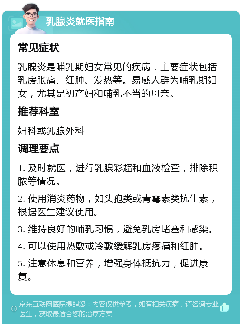 乳腺炎就医指南 常见症状 乳腺炎是哺乳期妇女常见的疾病，主要症状包括乳房胀痛、红肿、发热等。易感人群为哺乳期妇女，尤其是初产妇和哺乳不当的母亲。 推荐科室 妇科或乳腺外科 调理要点 1. 及时就医，进行乳腺彩超和血液检查，排除积脓等情况。 2. 使用消炎药物，如头孢类或青霉素类抗生素，根据医生建议使用。 3. 维持良好的哺乳习惯，避免乳房堵塞和感染。 4. 可以使用热敷或冷敷缓解乳房疼痛和红肿。 5. 注意休息和营养，增强身体抵抗力，促进康复。